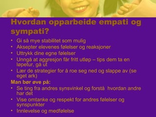 Hvordan opparbeide empati og
sympati?
• Gi så mye stabilitet som mulig
• Aksepter elevenes følelser og reaksjoner
• Uttrykk dine egne følelser
• Unngå at aggresjon får fritt utløp – tips dem ta en
løpetur, gå ut
• Lær de strategier for å roe seg ned og slappe av (se
eget ark)
Man bør øve på:
• Se ting fra andres synsvinkel og forstå hvordan andre
har det
• Vise omtanke og respekt for andres følelser og
synspunkter
• Innlevelse og medfølelse
 