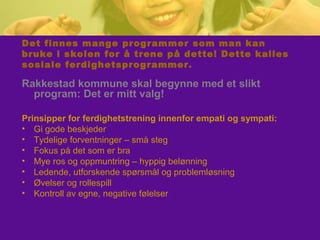 Det finnes mange programmer som man kan
bruke i skolen for å trene på dette! Dette kalles
sosiale ferdighetsprogrammer.
Rakkestad kommune skal begynne med et slikt
program: Det er mitt valg!
Prinsipper for ferdighetstrening innenfor empati og sympati:
• Gi gode beskjeder
• Tydelige forventninger – små steg
• Fokus på det som er bra
• Mye ros og oppmuntring – hyppig belønning
• Ledende, utforskende spørsmål og problemløsning
• Øvelser og rollespill
• Kontroll av egne, negative følelser
 