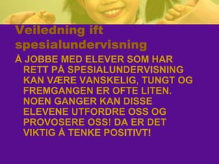 Veiledning ift
spesialundervisning
Å JOBBE MED ELEVER SOM HAR
RETT PÅ SPESIALUNDERVISNING
KAN VÆRE VANSKELIG, TUNGT OG
FREMGANGEN ER OFTE LITEN.
NOEN GANGER KAN DISSE
ELEVENE UTFORDRE OSS OG
PROVOSERE OSS! DA ER DET
VIKTIG Å TENKE POSITIVT!
 