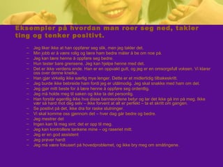 Eksempler på hvordan man roer seg ned, takler
ting og tenker positivt.
– Jeg liker ikke at han oppfører seg slik, men jeg takler det.
– Min jobb er å være rolig og lære ham bedre måter å be om noe på.
– Jeg kan lære henne å oppføre seg bedre.
– Hun tester bare grensene. Jeg kan hjelpe henne med det.
– Det er ikke verdens ende. Han er en oppvakt gutt, og jeg er en omsorgsfull voksen. Vi klarer
oss over denne kneika.
– Han gjør virkelig ikke særlig mye lenger. Dette er et midlertidig tilbakeskritt.
– Jeg burde ikke bebreide ham fordi jeg er utålmodig. Jeg skal snakke med ham om det.
– Jeg gjør mitt beste for å lære henne å oppføre seg ordentlig.
– Jeg må holde meg til saken og ikke ta det personlig.
– Han forstår egentlig ikke hva disse banneordene betyr og lar det ikke gå inn på meg. Ikke
vær så hard mot deg selv – ikke forvent at alt er perfekt – ta et skritt om gangen.
– Se positivt på det, ikke dra for raske slutninger.
– Vi skal komme oss gjennom det – hver dag går bedre og bedre.
– Jeg mestrer det
– Ingen kan få meg sint; det er opp til meg.
– Jeg kan kontrollere tankene mine – og raseriet mitt.
– Jeg er en god assistent
– Jeg prøver hardt
– Jeg må være fokusert på hovedproblemet, og ikke bry meg om småtingene.
 