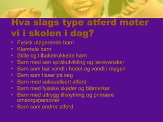 Hva slags type atferd møter
vi i skolen i dag?
• Fysisk utagerende barn
• Klamrete barn
• Stille og tilbaketrukkede barn
• Barn med sen språkutvikling og lærevansker
• Barn som har vondt i hodet og vondt i magen
• Barn som tisser på seg
• Barn med seksualisert atferd
• Barn med fysiske skader og blåmerker
• Barn med uttrygg tilknytning og primære
omsorgspersoner
• Barn som endrer atferd
 