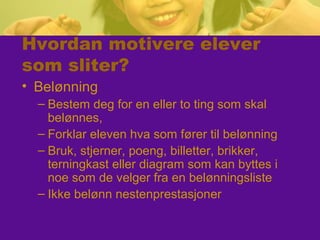 Hvordan motivere elever
som sliter?
• Belønning
– Bestem deg for en eller to ting som skal
belønnes,
– Forklar eleven hva som fører til belønning
– Bruk, stjerner, poeng, billetter, brikker,
terningkast eller diagram som kan byttes i
noe som de velger fra en belønningsliste
– Ikke belønn nestenprestasjoner
 