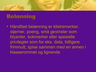 Belønning
• Håndfast belønning er klistremerker,
stjerner, poeng, små gevinster som
blyanter, bokmerker eller spesielle
privilegier som for eks. data, tidligere
friminutt, spise sammen med en annen i
klasserommet og lignende
 