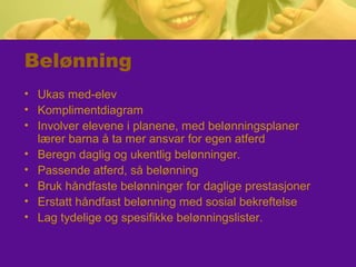 Belønning
• Ukas med-elev
• Komplimentdiagram
• Involver elevene i planene, med belønningsplaner
lærer barna å ta mer ansvar for egen atferd
• Beregn daglig og ukentlig belønninger.
• Passende atferd, så belønning
• Bruk håndfaste belønninger for daglige prestasjoner
• Erstatt håndfast belønning med sosial bekreftelse
• Lag tydelige og spesifikke belønningslister.
 