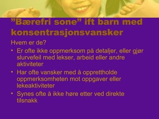 ”Bærefri sone” ift barn med
konsentrasjonsvansker
Hvem er de?
• Er ofte ikke oppmerksom på detaljer, eller gjør
slurvefeil med lekser, arbeid eller andre
aktiviteter
• Har ofte vansker med å opprettholde
oppmerksomheten mot oppgaver eller
lekeaktiviteter
• Synes ofte å ikke høre etter ved direkte
tilsnakk
 