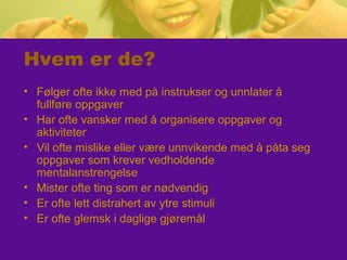 Hvem er de?
• Følger ofte ikke med på instrukser og unnlater å
fullføre oppgaver
• Har ofte vansker med å organisere oppgaver og
aktiviteter
• Vil ofte mislike eller være unnvikende med å påta seg
oppgaver som krever vedholdende
mentalanstrengelse
• Mister ofte ting som er nødvendig
• Er ofte lett distrahert av ytre stimuli
• Er ofte glemsk i daglige gjøremål
 