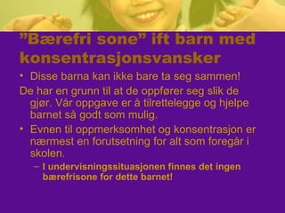 ”Bærefri sone” ift barn med
konsentrasjonsvansker
• Disse barna kan ikke bare ta seg sammen!
De har en grunn til at de oppfører seg slik de
gjør. Vår oppgave er å tilrettelegge og hjelpe
barnet så godt som mulig.
• Evnen til oppmerksomhet og konsentrasjon er
nærmest en forutsetning for alt som foregår i
skolen.
– I undervisningssituasjonen finnes det ingen
bærefrisone for dette barnet!
 