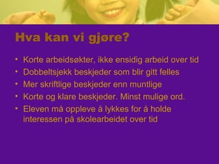 Hva kan vi gjøre?
• Korte arbeidsøkter, ikke ensidig arbeid over tid
• Dobbeltsjekk beskjeder som blir gitt felles
• Mer skriftlige beskjeder enn muntlige
• Korte og klare beskjeder. Minst mulige ord.
• Eleven må oppleve å lykkes for å holde
interessen på skolearbeidet over tid
 