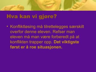 Hva kan vi gjøre?
• Konfliktløsing må tilrettelegges særskilt
overfor denne eleven. Refser man
eleven må man være forberedt på at
konflikten trapper opp. Det viktigste
først er å roe situasjonen.
 