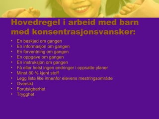 Hovedregel i arbeid med barn
med konsentrasjonsvansker:
• En beskjed om gangen
• En informasjon om gangen
• En forventning om gangen
• En oppgave om gangen
• En instruksjon om gangen
• Få eller helst ingen endringer i oppsatte planer
• Minst 80 % kjent stoff
• Legg lista like innenfor elevens mestringsområde
• Oversikt
• Forutsigbarhet
• Trygghet
 