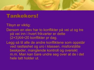 Tankekors!
Tilsyn er viktig:
Dersom en elev har to konflikter på vei ut og tre
på vei inn i hvert frikvarter er dette
(2+3)X4=20 konflikter pr dag.
Legg så til alle de andre konfliktene som oppstår
ved rastløshet og uro i klassen, misforståtte
beskjeder, manglende kontroll og oversikt
m.m. Man kan bare undre seg over at de i det
hele tatt holder ut.
 