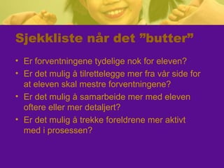 Sjekkliste når det ”butter”
• Er forventningene tydelige nok for eleven?
• Er det mulig å tilrettelegge mer fra vår side for
at eleven skal mestre forventningene?
• Er det mulig å samarbeide mer med eleven
oftere eller mer detaljert?
• Er det mulig å trekke foreldrene mer aktivt
med i prosessen?
 