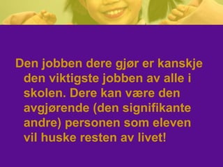 Den jobben dere gjør er kanskje
den viktigste jobben av alle i
skolen. Dere kan være den
avgjørende (den signifikante
andre) personen som eleven
vil huske resten av livet!
 