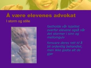 Å være elevenes advokat
I storm og stille
fastholde vår lojalitet
overfor elevene også når
det stormer i sinn og
mellomgulv
forsvare deres rett til å
bli ordentlig behandlet,
men ikke godta alt de
gjør
 