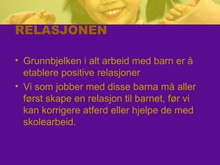 RELASJONEN
• Grunnbjelken i alt arbeid med barn er å
etablere positive relasjoner
• Vi som jobber med disse barna må aller
først skape en relasjon til barnet, før vi
kan korrigere atferd eller hjelpe de med
skolearbeid.
 