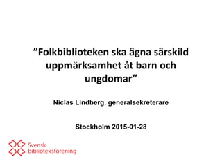 ”Folkbiblioteken ska ägna särskild
uppmärksamhet åt barn och
ungdomar”
Niclas Lindberg, generalsekreterare
Stockholm 2015-01-28
 