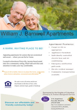William J. Barnwell Apartments
                                                                            Apartment Features:
                                                                            •	   Carpet or tile as
 A WARM, I NVI T I N G P L A C E TO BE!
                                                                                 appropriate
                                                                            •	   Appliances Furnished
 Appealing apartments for seniors that are economical                       •	   Individually controlled
 and secure ... where you can feel at home.
                                                                                 electric heat and air

 Located in downtown Perryville, income-based rental                             conditioning
 rates for a community setting, filled with activities and                  •	   Emergency notification
 amenities to make your stay comfortable.                                        pull-cords
                                                                            •	   On-site resident manager

“If you’re 62 or better, there is no place likeaffordable!
                                                home, particularly          •	   Community transportation
 when home is attractive, convenient and                   ”                     available



                   We seek to serve all seniors and do not
                   discriminate on the basis of race, color,
                   religion, national origin, gender or handicap.



                                                                    Sponsored by the Knights of Columbus
                                                                    Directed by St. Andrew’s Management Services

                                                                                 21 St. Joseph Street
                                                                                 Perryville, MO 63775
    Discover our affordable and                          uuu                     (573) 547-4330
    friendly community today!                                                    http://www.standrews1.com/senior-
                                                                                 communities/HUD_affordable_
                                                                                 housing.html#barnwell
 