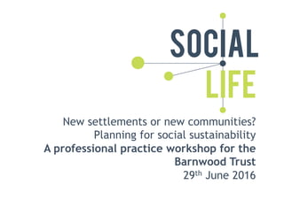 New settlements or new communities?
Planning for social sustainability
A professional practice workshop for the
Barnwood Trust
29th June 2016
 