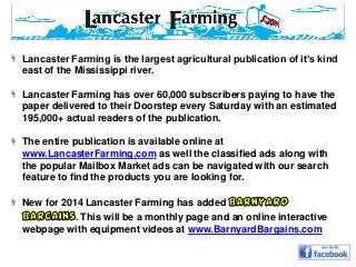 Lancaster Farming is the largest agricultural publication of it’s kind
east of the Mississippi river.

Lancaster Farming has over 60,000 subscribers paying to have the
paper delivered to their Doorstep every Saturday with an estimated
195,000+ actual readers of the publication.
The entire publication is available online at
www.LancasterFarming.com as well the classified ads along with
the popular Mailbox Market ads can be navigated with our search
feature to find the products you are looking for.
New for 2014 Lancaster Farming has added
. This will be a monthly page and an online interactive
webpage with equipment videos at www.BarnyardBargains.com

 