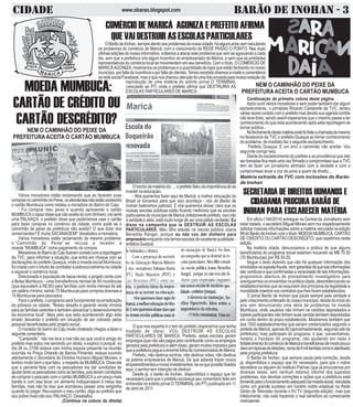 CIDADE BARÃO DE INOHAN - 3www.obarao.blogspot.com
COMÉRCIO DE MARICÁ AGONIZA E PREFEITO AFIRMA
QUE VAI DESTRUIR AS ESCOLAS PARTICULARES
MOEDA MUMBUCA:
CARTÃO DE CRÉDITO OU
CARTÃO DESCRÉDITO?
Vários moradores estão reclamando que ao fazerem suas
comprasnocaminhãodoPeixe,osatendentesnãoestãoaceitando
o cartão Mumbuca como relatou a moradora do Bairro do Caju:
“ Fui comprar meu peixe e quando apresentei o cartão
MUMBUCAorapazdissequenãoaceitasócomdinheiro,mesenti
uma PALHAÇA, o prefeito disse que poderíamos usar o cartão
para fazer compras no comércio da cidade, como pode se o
caminhão de peixe da prefeitura não aceita? O que dizer dos
comerciantes? É muita SACANAGEM!” desabafou a moradora.
Vários moradores estão reclamando do mesmo problema:
o ”Caminhão do Peixe” se recusa a receber a
moeda ”MUMBUCA” como pagamento da compra.
MoradoresdoBairrodoCajufizeramcontatocomareportagem
da TVC, para informar a situação, que entra em choque com as
declarações do prefeito Quaquá, onde a moeda social Mumbuca,
foi criada com o intuito de combater a pobreza extrema na cidade
e aquecer o comércio local.
Direcionado à população de baixa-renda, o projeto conta com
a Bolsa Mumbuca – uma transferência mensal de 85 mumbucas
(que equivalem a R$ 85) para famílias com renda mensal de até
um salário mínimo, sendo 70 Mumbucas para compras diversas e
15 Mumbucas para pescados.
Para o prefeito, o programa será fundamental na erradicação
da pobreza na cidade. ”Nosso desafio é garantir renda mínima
para as famílias carentes e também alavancar o desenvolvimento
da economia local”. Mais pelo que esta acontecendo algo esta
errado deixando o prefeito em situação de ser cobrado pelas
pessoas beneficiadas pelo projeto social.
O morador do bairro do Caju muito chateado chegou a fazer o
seguintecomentário.
“Cantarelle”, não me leva a mal não sei que você é amigo do
prefeito mas estou me sentindo um idiota, e explico o porquê: no
dia 26 ou 27/06 estava com minha esposa presente na reunião
ocorrida na Praça Orlando de Barros Pimentel, estava ouvindo
atentamente o Secretário de Direitos Humano Miguel Moraes, e
lembro muito bem o que falou a respeito da MUMBUCA. Disse ele
que a parceria feita com os pescadores iria dar condições de
ajudartantoospescadorescomoasfamílias,poisteriamcondições
de comprar o pescado com o cartão MUMBUCA a um preço mais
barato e com isso levar um alimento indispensável à mesa das
famílias, mas não foi isso que aconteceu passei uma vergonha
quando fui pagar. Recusaram o meu cartão, diga ao prefeito que
sou pobre mais não sou PALHAÇO. Desabafou
(Continua na coluna da direita)
NEM O CAMINHÃO DO PEIXE DA
PREFEITURA ACEITA O CARTÃO MUMBUCA
OBarãodeInohan,sempreatentoaosproblemasdanossacidade,háalgunsanosvemveiculando
os problemas do comércio de Maricá, com o crescimento da REDE PASSO O PONTO. Nas duas
últimasediçõesdonossoinformativo,voltamosaatacaresteproblemaquevemseagravandoacada
dia, sem que a prefeitura crie algum incentivo ao empresariado de Maricá, e sem que as entidades
representativas do comércio local se movimentem em seu benefício. Com o título, O COMÉRCIO DE
MARICÁAGONIZA, mostramos os problemas e a quantidade de lojas que estão fechando no nosso
município,porfaltadeincentivoseporfaltadeclientes.Temosrecebidodiversose-mailsecomentários
naredesocialFacebook,masoquenoschamouatençãofoiumafotoenviadaparanossaredaçãoda
r reprodução de uma matéria do extinto jornal O TERMINAL
(veiculado ao PT) onde o prefeito afirma que DESTRUIRÁ AS
ESCOLAS PARTICULARES DE MARICÁ.
Otrechodamatériadiz:...oprefeitofaloudaimportânciadese
investir na educação.
- Nós queremos fazer aqui de Maricá, a melhor educação do
Brasil (e torcemos para que isso aconteça - nós do Barão de
Inohan bateremos palmas). E nós queremos deixar claro que as
nossas escolas públicas estão ficando melhores que as escolas
particularesdomunicípiodeMaricá(infelizmenteprefeito,issonão
é verdade e aliás, está muito longe de ser uma pálida verdade). Eu
disse na campanha que ia DESTRUIR AS ESCOLAS
PARTICULARES. Meu filho estuda na escola pública Joana
Benedita Rangel, porque eu não vou dar dinheiro para
empresário enquantonóstemosescolasdeexcelentequalidade-
enfatizaQuaquá.
O que nos espanta é o tom do prefeito (esperamos que tenha
mudado de ideia): VOU DESTRUIR AS ESCOLAS
PARTICULARES DE MARICÁ. Prefeito, estas escolas geram
empregos(quenãosãopagospelocontribuintecomoosempregos
geradospelaprefeitura)ealémdisso,gerammuitosimpostospara
queaprefeiturapagueaenormefolhadecomissionadosdeMaricá.
Prefeito, não destrua sonhos, não destrua vidas, não destrua
os pobres empresários de Maricá. De que adianta trazer novos
empreendimentosenovosinvestimentos,seosquejáestãofixados
aqui, o senhor tem intenção de destruir.
Desde já, o barão de Inohan, disponibiliza o espaço que for
necessário para que o prefeito esclareça seu comentário feito em
entrevista no extinto jornal O TERMINAL(do PT) publicada em 11
de abril de 2011.
Continuação da primeira coluna desta página.
Após ouvir vários moradores e sem poder também dar algum
esclarecimento, o jornalista Ricardo Cantarelle da TVC, tentou
váriasvezescontatocomoprefeitomasdevidosuaagendacorrida
não teve êxito, sendo assim esperamos que o mesmo passe a ter
conhecimento do que esta acontecendo após esta reportagem se
tornar pública...
Nofechamentodestamatériaondefoifeitaachamadadamesma
no faceboock da TVC o prefeito Quaqua ao tomar conhecimento
do problema de imediato fez o seguinte esclarecimento:
Prefeito Quaqua: E um erro o caminhão não aceitar. Vou
segunda corrigir isso.
Diante do esclarecimento do prefeito e as providência que irão
ser tomadas fica mais uma vez firmado o compromisso que a TVC
tem de fazer um jornalismo alinhado com a verdade e com o
compromisso levar a voz do povo a quem de direito...
Matéria extraída da TVC com inclusões do Barão
de Inohan
NEM O CAMINHÃO DO PEIXE DA
PREFEITURA ACEITA O CARTÃO MUMBUCA
SECRETARIA DE DIREITOS HUMANOS E
CIDADANIA PROCURA BARÃO DE
INOHAN PARA ESCLARECER MATÉRIA
Em oficio (194/2014) entregue na Central de Jornalismo sem
estardatado,osecretárioMiguelMoraisvemmuirespeitosamente
solicitar maiores informações sobre a matéria veiculada na edição
99doBarãodeInohancomotítulo:MOEDAMUMBUCA,CARTÃO
DE CRÉDITO OU CARTÃO DESCRÉDITO, que repetimos nesta
edição.
Na matéria citada, denunciamos a prática de que alguns
beneficiários do programa social estariam trocando as M$ 70,00
(70 Mumbucas) por R$ 50,00.
Segue o texto dizendo que não há qualquer informação dos
envolvidosnasupostafraude,nemgarantiasdequetaisinformações
sãoveridicasequeconfirmadasaveracidadedetaisinformações,
proporemos abertura de procedimento investigatório para
averiguarmososenvolvidosnapráticacitada,descredenciandoos
estabelecimentos que se esquivem dos principios da legalidade e
moralidsdeinsertosnoscontratosquelhesforamestabelecidos.
O jornal Barão de Inohan que pauta sempre pela verdade e
pelocrescimentoordenadodonossomunicipio,desdedoiníciodo
ano vem denunciando uma série de problemas na moeda
Mumbuca, onde usuários não tinham os créditos depositados e
lojistasparticipantesnãotinhamsuasvendastambémdepositadas
em conta dentro do prazo estabelecido. Mostramos também que
dos 1500 estabelecimentos que seriam credenciados segundo o
prefeito de Maricá, apenas 80 (aproximadamente, segundo site da
prefeitura), hoej participam do programa, o que, convenhamos,
mostra o fracasso do programa, não ajudando em nada o
fortalecimentodocomérciodeMaricáebeneficiansodemodopouco
claroemépocasdeeleições,cercade6milfamíliascomoéalardeado
pela própria prefeitura.
O Barão de Inohan, que sempre pauta pela correção, desde
já, disponibiliza o espaço que for necessário, para que o nobre
secretário ou alguém do Instituto Palmas (que já procuramos por
diversas vezes, sem nenhum retorno) informe dos supostos
problemas, das devidas correções e ações que a prefeitura está
tomandoparaofuncionamentoadequadodamoedasocial,veiculada
como um grande sucesso em horário nobre estadual na Rede
Globo de Televisão durante o RJ TV (segunda edição), mas que
infelizmente, não está trazendo o real benefício ao comerciante
maricaense.
 