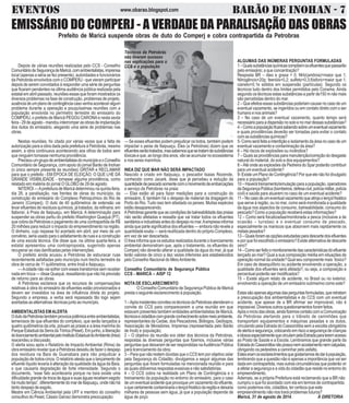 EVENTOS w w w .o b a r ao . b lo g s p o t .c o m BARÃO DE INOHAN - 7 
EMISSÁRIO DO COMPERJ - A VERDADE DA PARALISAÇÃO DAS OBRAS 
Prefeito de Maricá suspende obras de duto do Comperj e cobra contrapartida da Petrobras 
ALGUMAS DAS INÚMERAS PERGUNTAS FORMULADAS 
1 – Quais substâncias químicas compõem os efluentes que passarão 
pelo emissário; a que concentração? 
Resposta BR – óleo e graxa = 0; NHz(amônia)=maior que 1; 
Nitrogêncio=20p; feenóis=0,2; sulfeto=0,3;fósforo=maior que 1; 
cianeto=0,1e sólidos em suspensão (partículas). Segundo os 
técnicos tudo dentro dos limites permitidos pelo Conama. Ainda 
segundo os técnicos estas substâncias a partir de150 m não mais 
são percebidas dentro do mar. 
2 – Que efeitos essas substâncias poderiam causar no caso de um 
eventual vazamento, se ingeridos ou em contato direto com o ser 
humano e nos animais? 
3 – No caso de um eventual vazamento, quanto tempo será 
necessário para a dispersão no solo e no mar dessas substâncias? 
4 – Como a população ficará sabendo sobre um eventual vazamento 
e quais providências deverão ser tomadas para evitar o contato 
com as substâncias químicas? 
5- Como será feita a interdição e isolamento da área no caso de um 
eventual vazamento e contaminação da área? 
6 – Há riscos de explosões ou incêndios? 
7 – Quais as providências para manutenção/correção do desgaste 
natural do material, do solo e dos equipamentos? 
8 – Até onde as explosões da Pedreira do Spar poderão contribuir 
para um eventual acidente? 
9- Existe um Plano de Contingência? Por que ele não foi divulgado 
para a população? 
10 – Haverá treinamento/simulação para a população, operadores 
da Segurança Pública (bombeiros, defesa civil, polícia militar, polícia 
civil) e saúde para atuarem no caso de um eventual acidente? 
11 – No caso de um eventual vazamento que atinja o lençol freático 
que serve à região, ou no mar, como será monitorada a qualidade 
da água nos aspectos de consumo, balneabilidade, consumo do 
pescado? Como a população receberá estas informações? 
12 – Como será fiscalizadaa/monitorada a pesca (inclusive a de 
ocasião – turistas) e o eventual consumo de pescado, 
especialmente os mariscos que absorvem mais rapidamente os 
metais pesados? 
13 – Quais foram as opções estudadas para descarte dos efluentes 
e por que foi escolhido o emissário? Existe alternativa de descarte 
zero? 
14 – Como ser feito o monitoramente das características do efluente 
lançado ao mar? Qual a sua composição média em situações de 
operação normal da unidade? Qual seu componente mais tóxico? 
Em caso de desequilíbrio ou acidente envolvendo a operação, a 
qualidade dos efluentes será afetada?, ou seja, a composição e 
percentual poderão ser modificados? 
15 – Existe algum relato de acidente, no Brasil ou no exterior, 
envolvendo a operação de um emissário submarino como este? 
Estas são apenas algumas das perguntas formuladas, que retratam 
a preocupação dos ambientalistas e do CCS com um eventual 
acidente, que apesar de a BR afirmar ser improvável, não é 
impossível. Diversos outros questionamentos foram feitos. 
Após o início das obras, ainda fizemos contato com a Comunicação 
da Petrobras alertando para o trânsito de caminhões que 
transportam equipamentos e máquinas pesadas e os dutos, 
circulando pela Estrada do Cassorotiba sem a escolta obrigatória 
de alerta e segurança, colocando em risco a segurança de crianças 
e idosos especialmente que circulam pela Estrada para terem acesso 
ao Posto de Saúde e a Escola. Lembramos que grande parte da 
Estrada do Cassorotiba não possui nem acostamento nem calçadas, 
obrigando os pedestres a caminhar pelo asfalto. 
Estes eram os esclarecimentos que gostaríamos de dar à população, 
lembrando que a questão não é apenas a importância que vai ser 
dada em contrapartida, mas outras circunstâncias que poderão vir 
a afetar a segurança e a vida do cidadão que reside no entorno do 
empreendimento. 
Ademais, se a própria Prefeitura está reclamando que a BR não 
cumpriu o que foi acordado com ela em termos de contrapartida, 
como podemos nós, cidadãos, ter certeza que este 
empreendimento não nos trará problemas futuros? 
Maricá, 31 de agosto de 2014. À DIRETORIA 
Depois de várias reuniões realizadas pelo CCS - Conselho 
Comunitário de Segurança de Maricá, com ambientalistas, imprensa 
local (apenas a séria se fez presente), autoridades e funcionários 
da Petrobrás envolvidos com o COMPERJ - que vieram participar 
depois de serem convidados à responder uma série de perguntas 
que ficaram pendentes na última audiência pública realizada pela 
estatal em abril passado, reuniões essas que foram mostrados os 
diversos problemas na fase de construção, problemas de projeto, 
ausência de um plano de contingência caso venha acontecer algum 
problema durante a operação e pouquíssimas reuniões com a 
população envolvida no perímetro terrestre do emissário do 
COMPERJ, o prefeito de Maricá PEGOU CARONA e nesta sexta 
feira - 29 de agosto - mandou interromper as obras de implantação 
dos dutos do emissário, alegando uma série de problemas nas 
obras. 
Nestas reuniões, foi citado por várias vezes que a falta de 
autorização para a obra dada pela prefeitura à Petrobrás, mesmo 
assim, a obra continuava acontecendo aos olhos de todos sem 
que ninguém tomasse nenhuma providência. 
Precisou um grupo de ambientalistas do município e o Conselho 
Comunitário de Segurança, com apoio do jornal Barão de Inohan 
(o único sempre presente às reuniões) GRITAR e RECLAMAR 
para que o prefeito - EM ÉPOCA DE ELEIÇÃO, O QUE LHE DÁ 
GRANDE VISIBILIDADE - tomasse alguma providência, como 
relatado em matéria do jornal O GLOBO de 29 de agosto. 
NITERÓI — A prefeitura de Maricá determinou na quinta-feira, 
dia 28, a paralisação, nas frentes de obras do município, da 
construção do emissário do Complexo Petroquímico do Rio de 
Janeiro (Comperj). O duto de 40 quilômetros de extensão vai 
levar efluentes de resíduos químicos, já tratados, da refinaria, em 
Itaboraí, à Praia de Itaipuaçu, em Maricá. A determinação para 
suspender as obras partiu do prefeito Washington Quaquá (PT), 
que cobra da Petrobras o pagamento de uma contrapartida de R$ 
20 milhões para reduzir o impacto do empreendimento na região. 
O dinheiro, cujo repasse foi acertado em abril, por meio de um 
convênio, seria usado para o asfaltamento de ruas e a construção 
de uma escola técnica. Ele disse que, na última quarta-feira, a 
estatal apresentou uma contraproposta, sugerindo apenas 
recuperar as vias danificadas pelas intervenções. 
O prefeito ainda acusou a Petrobras de esburacar ruas 
recentemente asfaltadas pelo município num trecho terrestre da 
obra de cerca de 11 quilômetros, entre Inoã e Itaipuaçu. 
— A cidade não vai sofrer com esses transtornos sem receber 
nada em troca — disse Quaquá, ressaltando que não há previsão 
de retorno para as obras. 
A Petrobras esclarece que os recursos de compensações 
relativas à obra do emissário de efluentes estão provisionados e 
devem ser investidos na área de influência direta do projeto. 
Segundo a empresa, a verba será repassada tão logo sejam 
acertadas as alternativas técnicas junto ao município. 
AMBIENTALISTAS EM ALERTA 
O duto da Petrobras também provoca polêmica entre ambientalistas, 
temerosos de que efluentes do complexo, que serão lançados a 
quatro quilômetros da orla, poluam as praias e a área marinha do 
Parque Estadual da Serra da Tiririca (Peset). Em junho, a liberação 
do licenciamento ambiental pelo Instituto Estadual do Ambiente (Inea) 
reacendeu a discussão. 
O alerta soou após o Relatório de Impacto Ambiental (Rima) da 
obra emissário revelar que a Petrobras desistiu de fazer o despejo 
dos resíduos na Baía de Guanabara para não prejudicar a 
população de botos-cinza. O relatório atesta que o lançamento de 
efluente líquido levaria à alteração da qualidade da água da Baía, 
o que causaria degradação de forte intensidade. Segundo o 
documento, “esse fato aconteceria porque na baía existe uma 
dificuldade grande de troca de água e suas águas recebem esgoto 
há muito tempo”, diferentemente do mar de Itaipuaçu, onde não há 
tanto despejo de esgoto. 
Mestre em Ciência Ambiental pela UFF e membro do conselho 
consultivo do Peset, Cássio Garcez demonstra preocupação: 
Técnicos da Petrobrás 
não tiveram sucesso 
nas explicações para o 
CCS e a população 
— Se esses efluentes podem prejudicar os botos, também podem 
impactar o peixe de Itaipuaçu. Eles (a Petrobras) dizem que os 
efluentes serão tratados, mas sabemos que se tratam de substâncias 
tóxicas e que, ao longo dos anos, vão se acumular no ecossistema 
e nos seres marinhos. 
INEA DIZ QUE MAR NÃO SERÁ IMPACTADO 
Nascido e criado em Itaipuaçu, o pescador Isaias Rezende, 
conhecido como Jacaré, disse que já percebeu a redução da 
quantidade de pescado somente com o movimento de embarcações 
a serviço da Petrobras na praia: 
— Elas estão ali para fazer medições para a construção do 
emissário. E também há o despejo de material da dragagem do 
Porto do Rio. Tudo isso tem afastado os peixes. Muitas espécies 
estão desaparecendo. 
A Petrobras garante que as condições de balneabilidade das praias 
não serão afetadas e ressalta que vai tratar todos os efluentes 
sanitários e industriais antes do despejo no mar. A empresa informa 
ainda que parte significativa dos efluentes — embora não revele a 
quantidade exata — será reutilizada dentro do próprio Complexo, 
em vez de ser descartada. 
O Inea informa que os estudos realizados durante o licenciamento 
ambiental demonstram que, após o tratamento, os efluentes do 
Comperj não deverão alterar a qualidade da água do mar, já que 
terão valores de cinco a dez vezes inferiores aos estabelecidos 
pelo Conselho Nacional do Meio Ambiente. 
Conselho Comunitário de Segurança Pública 
CCS - MARICÁ – AISP 12 
NOTA DE ESCLARECIMENTO 
O Conselho Comunitário de Segurança Pública de Maricá 
presta o seguinte esclarecimento à população. 
1 – Após insistentes convites os técnicos da Petrobras atenderam o 
convite do CCS para comparecerem a uma reunião em que 
estavam presentes também entidades ambientalistas de Maricá, 
técnicos e cidadãos com grande conhecimento sobre meio ambiente, 
representantes da Cedae, dos Pescadores, Biólogos, Geólogos, 
Associação de Moradores, Imprensa (representada pelo Barão 
de Inoã) e população; 
2 – O objetivo da reunião era obter dos técnicos da Petrobras, 
respostas às diversas perguntas que fizemos, inclusive várias 
perguntas que deixaram de ser respondidas na Audiência Pública 
para licenciamento da obra; 
3 – Para que não restem dúvidas que o CCS tem por objetivo zelar 
pela Segurança do Cidadão, divulgamos a seguir algumas das 
perguntas que foram formuladas na mencionada reunião e para 
as quais obtivemos respostas evasivas e não satisfatórias; 
4 – O CCS cobra na realidade um Plano de Contingência e o 
treinamento da população no entorno do emissário, para o caso 
de um eventual acidente que provoque um vazamento do efluente, 
o que certamente contaminaria o lençol freático da região e deixaria 
milhares de pessoas sem água, já que a população depende de 
água de poço. 
 