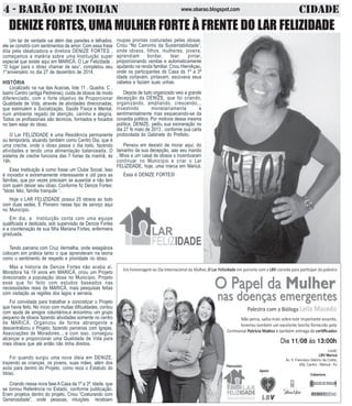 4 - BARÃO DE INOHAN CIDADEwww.obarao.blogspot.com
DENIZE FORTES, UMA MULHER FORTE À FRENTE DO LAR FELIZIDADE
Um lar de verdade vai além das paredes e telhados,
ele se constrói com sentimentos de amor. Com essa frase
dita pela idealizadora e diretora DENIZE FORTES ,
começamos a matéria sobre uma Instituição super
especial que existe aqui em MARICÁ. O Lar Felizidade ,
“O lugar para o idoso chamar de seu”, completou seu
1°aniversário no dia 27 de dezembro de 2014.
HISTÓRIA
Localizado na rua das Acacias, lote 11 , Quadra. C ,
bairro Centro (antiga Pedreiras), cuida de idosos de modo
diferenciado, com o forte objetivo de Proporcionar
Qualidade de Vida, através de atividades direcionadas,
que estimulem a Socialização, Saúde Física e Mental,
num ambiente regado de atenção, carinho e alegria.
Todos os profissionais são técnicos, formados e focados
no bem estar do idoso.
O Lar FELIZIDADE é uma Residência permanente
ou temporária, atuando também como Centro Dia, que é
uma creche, onde o idoso passa o dia todo, fazendo
atividades e tendo uma alimentação balanceada. O
sistema de creche funciona das 7 horas da manhã, às
19h.
Essa Instituição é como fosse um Clube Social. Isso
é inovador e extremamente interessante e útil para as
famílias, que por vezes precisam se ausentar e não tem
com quem deixar seu idoso. Conforme fiz Denize Fortes:
“Idoso feliz, família tranquila “.
Hoje o LAR FELIZIDADE possui 25 idosos ao todo
com duas sedes. É Pioneiro nesse tipo de serviço aqui
no Município.
Em dia, a Instituição conta com uma equipe
qualificada e dedicada, sob supervisão de Denize Fortes
e a coordenação de sua filha Mariana Fortes, enfermeira
graduada.
Tendo parceria com Cruz Vermelha, onde estagiários
colocam em prática tanto o que aprenderam na teoria
como o sentimento de respeito e prioridade no idoso.
Mas a historia de Denize Fortes não acaba aí.
Moradora há 19 anos em MARICÁ, criou um Projeto
direcionado a população idosa no Município. Projeto
esse que foi feito com estudos baseados nas
necessidades reais de MARICÁ, mais pesquisas feitas
com visitação as regiões dos lagos e serrana.
Foi convidada para trabalhar e concretizar o Projeto
que havia feito. No início com muitas dificuldades, contou
com ajuda de amigos voluntários,e encontrou um grupo
pequeno de idosos fazendo atividades somente no centro
de MARICÁ. Organizou de forma abrangente e
descentralizou o Projeto, fazendo parcerias com Igrejas,
Associações de Moradores... e com isso, conseguiu
alcançar e proporcionar uma Qualidade de Vida para
mais idosos que até então não tinha direitos.
Foi quando surgiu uma nova ideia em DENIZE,
trazendo as crianças, os jovens, suas mães, além dos
avós para dentro do Projeto, como reza o Estatuto do
Idoso.
Criando nessa nova fase ACasa da 1º a 3ª. Idade, que
se tornou Referência no Estado, conforme publicação.
Eram projetos dentro do projeto. Criou “Costurando com
Generosidade”, onde pessoas, intuições recebiam
roupas prontas costuradas pelas idosas.
Criou “No Caminho da Sustentabilidade”,
onde idosos, filhos, mulheres, jovens,
aprendiam bordar, tear, pintar,
proporcionando vendas e automaticamente
ajudando na renda familiar. Criou HieniAçao,
onde os participantes ds Casa ds 1º a 3ª
idade cortavam, pintavam, escovava seus
cabelos e faziam suas unhas.
Depois de tudo organizado veio a grande
decepção da DENIZE, que foi criando,
organizando, ampliando, crescendo...
investindo monetariamente e
sentimentalmente mas esquecendo-se da
covardia política. Por motivos dessa mesma
política, DENIZE. pediu sua exoneração no
dia 27 fe maio de 2013 , conforme sua carta
protocolada do Gabinete do Prefeito.
Pensou em desistir de morar aqui, do
tamanho da sua decepção, aas seu marido
, filhos e um casal de idosos s incentivaram
continuar no Município e criar o Lar
FELIZIDADE, hoje, uma marca em Maricá.
Essa é DENIZE FORTES!
 