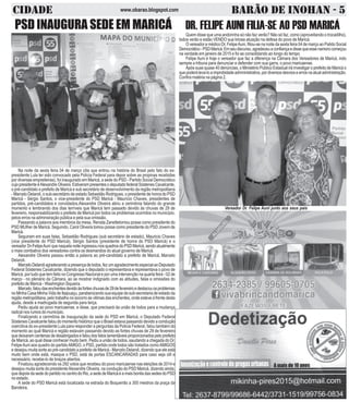 CIDADE BARÃO DE INOHAN - 5www.obarao.blogspot.com
Na noite da sexta feira 04 de março (dia que entrou na história do Brasil pelo fato do ex-
presidente Lula ter sido convocado pela Policia Federal para depor sobre as propinas recebidas
por diversas empreiteiras), foi inaugurado em Maricá, a sede do PSD - Partido Social Democrático
cujopresidenteéAlexandreOliveira.EstiverampresentesodeputadofederalSóstenesCavalcante,
o pré-candidato a prefeito de Maricá e sub secretário de desenvolvimento da região metropolitana
- Marcelo Delaroli, o sub-secretário de estado Sebastião Rodrigues, o presidente de honra do PSD
Maricá - Sérgio Santos, o vice-presidente do PSD Maricá - Maurício Chaves, presidentes de
partidos, pré-candidatos e convidados.Alexandre Oliveira abriu a cerimônia falando do grande
momento e lembrando dos dias terríveis que Maricá tem passado devido às chuvas de 29 de
fevereiro, responsabilizando o prefeito de Maricá por todos os problemas ocorridos no município,
pelos erros na adminsiração pública e pela sua omissão.
Passando a palavra aos membros da mesa, Renata Zanettetomou posse como presidente do
PSD MUlher de Maricá. Seguindo, Carol Oliveira tomou posse como presidente do PSD Jovem de
Maricá.
Seguiram em suas falas, Sebastião Rodrigues (sub secretário de estado), Mauricio Chaves
(vice presidente do PSD Maricá), Sérgio Santos (presidente de honra do PSD Maricá) e o
vereador Dr-FelipeAuni quenaquelanoiteingressounosquadrosdoPSDMaricá,sendoatualmente
o mais combativo dos vereadores contra os desmandos do atual governo de Maricá.
Alexandre Oliveira passou então a palavra ao pré-candidato a prefeito de Maricá, Marcelo
Delaroli.
MarceloDelaroliagradecendoapresençadetodos,fezumagradecimentoespecialaoDeputado
Federal Sóstenes Cavalcante, dizendo que o deputado o representava e representava o povo de
Maricá, por tudo que tem feito no Congresso Nacional e por uma intervenção na quarta feira - 02 de
março - no plenário da Câmara, ao se mostrar indignado com as atitudes, falas e omissões do
prefeito de Maricá - Washington Siqueira.
Marcelo,faloudasenchentesdevidoàsforteschuvasde29defevereiroedestacouosproblemas
no Minha Casa Minha Vida de Itaipuaçu, parabenizando sua equipe da sub-secretaria de estado da
região metropólitana, pelo trabalho no socorro às vitimas das enchentes, onde esteve à frente desta
ajuda, desde a madrugada de segunda para terça.
Pediu ajuda ao povo maricaense, e disse, que precisará da união de todos para a mudança
radical nos rumos do município.
Finalizando a cerimônia de inauguração da sede do PSD em Maricá, o Deputado Federal
Sóstenes Cavalcante falou do momento histórico que o Brasil estava passando devido a condução
coercitiva do ex-presidente Lula para responder a perguntas da Policia Federal, falou também do
momento ao qual Maricá e região estavam passando devido as fortes chuvas de 29 de fevereiro
que deixaram centenas de desabrigados e falou dos fatos lamentáveis proporcionados pelo prefeito
de Maricá, ao qual disse conhecer muito bem. Pediu a união de todos, saudando a chegada do Dr.
FelipeAuni aos quadro do partidoAMIGO, o PSD, partido onde todos são tratados comoAMIGOS
e desejou muita sorte ao pré-candidato a prefeito de Maricá - Marcelo Delaroli, dizendo que ele está
muito bem onde está, masque o PSD, está de portas ESCANCARADAS para caso seja útil e
necessário, recebe-lo de braços abertos.
Finalizou agradecendo os 292 votos que recebeu do povo maricaense nas eleições de 2014 e
desejou muita sorte do presidenteAlexandre Oliveira, na condução do PSD Maricá, dizendo ainda,
que depois da sede do partido no centro do Rio, a sede de Maricá é a mais bonita das sedes do PSD
no estado.
A sede do PSD Maricá está localizada na estrada do Boqueirão a 300 mestros da praça da
Bandeira.
PSD INAUGURA SEDE EM MARICÁ DR. FELIPE AUNI FILIA-SE AO PSD MARICÁ
Quem disse que uma andorinha só não faz verão? Não só faz, como (aproveitando o trocadilho),
todos verão e estão VENDO sua briosa atuação na defesa do povo de Maricá.
O vereador e médico Dr. FelipeAuni, filiou-se na noite da sexta feira 04 de março ao Patido Social
Democrático-PSDMaricá.Emseudiscurso,agradeceuaconfiançaedissequeessenamorocomeçou
na verdade em janeiro de 2015 e foi se consolidando ao longo do tempo.
Felipe Auni é hoje o vereador que faz a diferença na Câmara dos Vereadores de Maricá, indo
sempre a tribuna para denunciar e defender com sua garra, o povo maricaense.
Após suas quase 40 denúncias, o Ministério Público Estadual irá investigar o prefeito de Maricá o
quepoderáleva-loaimprobidadeadnministrativa,pordiversosdesvioseerrosnaatualadministração.
Confira matéria na página 2.
Vereador Dr. Felipe Auni junto aos seus pais
 