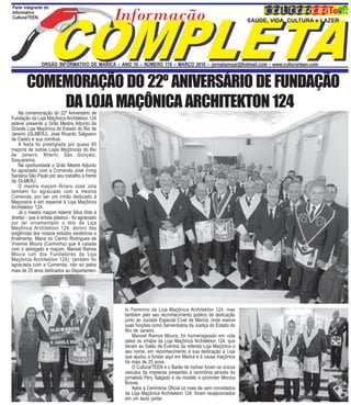 P
SAÚDE, VIDA, CULTURA e LAZER
Parte integrante do
Informativo
CulturarTEEN.
ORGÃO INFORMATIVO DE MARICÁ – ANO 10 – NÚMERO 119 – MARÇO 2016 – jornalismopr@hotmail.com - www.culturarteen.com
COMEMORAÇÃO DO 22º ANIVERSÁRIO DE FUNDAÇÃO
DA LOJA MAÇÔNICA ARCHITEKTON 124Na comemoração do 22º Aniversário de
Fundação da Loja Maçônica Architekton 124
esteve presente o Grão Mestre Adjunto da
Grande Loja Maçônica do Estado do Rio de
Janeiro (GLMERJ), José Ricardo Salgueiro
de Castro e sua comitiva.
A festa foi prestigiada por quase 80
maçons de outras Lojas Maçônicas do Rio
de Janeiro, Niterói, São Gonçalo,
Saquarema.
Na oportunidade o Grão Mestre Adjunto
foi agraciado com a Comenda José Irving
Santana São Paulo por seu trabalho à frente
da GLMERJ.
O mestre maçom Álvaro José Jota
também foi agraciado com a mesma
Comenda, por ser um irmão dedicado à
Maçonaria e em especial à Loja Maçônica
Architekton 124.
Já o mestre maçom Ademir Silva (foto à
direita) - que é artista plástico - foi agraciado
por ter ornamentado o teto da Loja
Maçônica Architekton 124, dentro das
exigências dos nossos estudos exotéricos e
finalmente, Maria do Carmo Rodrigues de
Viveiros Moura (Carminha) que é casada
com o advogado e maçom, Manoel Ramos
Moura (um dos Fundadores da Loja
Maçônica Architekton 124), também foi
agraciada com a Comenda, não só pelos
mais de 25 anos dedicados ao Departamen-
to Feminino da Loja Maçônica Architekton 124, mas
também pelo seu reconhecimento público de dedicação
junto ao Juizado Especial Cível de Maricá, onde exerce
suas funções como Serventuária da Justiça do Estado do
Rio de Janeiro.
Manoel Ramos Moura, foi homenageado em vida
pelos os irmãos da Loja Maçônica Architekton 124, que
deram ao Salão de Eventos da referida Loja Maçônica o
seu nome, em reconhecimento à sua dedicação à Loja
que ajudou a fundar aqui em Maricá e à causa maçônica
há mais de 25 anos.
O CulturarTEEN e o Barão de Inohan foram os únicos
veiculos da imprensa presentes à cerimônia através do
jornalista Pery Salgado e da modelo e promoter Monica
Brione.
Após a Cerimônia Oficial os mais de cem convidados
da Loja Maçônica Architekton 124, foram recepcionados
em um lauto jantar.
 