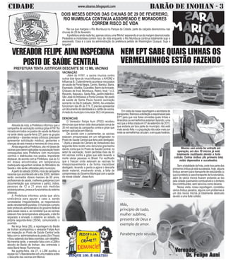 CIDADE BARÃO DE INOHAN - 3www.obarao.blogspot.com
Através de nota, a Prefeitura informou que a
campanha de vacinação contra a gripe H1N1 foi
iniciada em todos os postos de saúde de Maricá
na tarde desta quarta-feira (27) para os grupos
prioritários – doentes renais crônicos (precisam
apresentar solicitação médica), gestantes e
criançasdeseismesesamenoresdecincoanos.
AindasegundoaPrefeitura,oitomildosesde
vacinasparaseremaplicadasnapopulaçãoforam
conseguidas pela Prefeitura com municípios
vizinhos e distribuídas nos postos. Importante
destacar, de acordo com a Prefeitura, que as 12
mil doses encontradas em temperatura
inadequada aguardam análise do Ministério da
Saúde e não serão utilizadas pelo município.
Apartirdosábado(30/04),iníciodacampanha
nacionalqueaconteceráatéodia20/05,também
serão vacinados idosos maiores de 60 anos,
profissionaisdesaúde,mulherespuérperas(com
documentação que comprove o parto), índios,
pessoas de 12 a 21 anos sob medidas
socioeducativas,presosefuncionáriosdosistema
prisional.
A Prefeitura informou ainda que abriu
sindicância para apurar o caso e, sendo
constatadas irregularidades, os responsáveis
serãodevidamentepunidos.Omunicípiocumpriu
todo protocolo administrativo do governo federal
para esses casos e, ao constatar que as vacinas
estavam fora da temperatura adequada, o lote foi
separado e enviado o relatório ao estado, na
própria segunda-feira (25/04), comunicando o
ocorrido.
Na terça feira (26), a reportagem do Barão
de Inohan acompanhou o vereador Felipe Auni
em inspeção ao Posto de Saúde Central onde
faloucoma administradoradoposto(SraThays)
eficousabendodosfatosocorridos,comdetalhes.
Na mesma tarde, o vereador falou com a CBN e
através do Barão de Inohan, deu entrevista à
rádio Band News Fluminense.
Na quarta-feira, dia 27, o LSM auxiliou a
equipedaTvBandeirantesemumamatériasobre
o descarte das vacinas em Maricá.
VEREADOR FELIPE AUNI INSPECIONA
POSTO DE SAÚDE CENTRALPREFEITURA TENTA JUSTIFICAR DESCARTE DE 12 MIL VACINAS
VACINAÇÃO
-Além do H1N1, a vacina imuniza contra
outros dois tipos do vírus Influenza: o A/H3N2 e
Influenza B. O atendimento acontece nos postos
desaúdedePontaNegra,Centro,Bambuí,Barra,
Espraiado,Ubatiba,Guaratiba,BairrodaAmizade,
Chácara de Inoã, Mumbuca, Retiro, Inoã 1 e 2,
Recanto, Itaipuaçu, Santa Rita, JardimAtlântico,
São José do Imbassaí e Ponta Grossa. No posto
de saúde de Santa Paula haverá vacinação
somente no Dia D (sábado, 30/04).As unidades
funcionam das 8h às 17h. É preciso apresentar
umdocumentodeidentidadeeocartãodevacina.
Ametadomunicípioéimunizar30,5milpessoas.
DENÚNCIAS
O Vereador Felipe Auni (PSD) recebeu
denúncias que teriam sido descartadas cerca de
30 mil vacinas da campanha contra a gripe que
seriam aplicadas em Maricá.
De acordo com o parlamentar, as vacinas
estavam armazenadas em um refrigerador no
Posto de Saúde Central que teria sido desligado.
“-Após a sessão da Câmara de Vereadores dea
segunda-feira recebi uma denúncia gravíssima
dando conta que no Posto de Saúde Central, no
setor de vacinação, foram perdidas mais de 30
mil vacinas contra a gripa que está levando a
morte várias pessoas no Brasil. Foi verificado
que o freezer onde estavam as vacinas foi
irresponsavelmente e de forma inaceitável
desligado, levando a perda e agora o descarte
deste material, mostrando ainda, a falta de
compromissodoGovernoMunicipalcomasaúde
da nossa cidade”, disseAuni.
DOIS MESES DEPOIS DAS CHUVAS DE 29 DE FEVEREIRO,
RIO MUMBUCA CONTINUA ASSOREADO E MORADORES
CORREM RISCO DE VIDA
Na rua que margeia o Rio Mumbuca no Parque da Cidade, parte da calçada desmoronou nas
chuvas de 29 de fevereiro
Aprefeituraaindanadafez,apenascolcouuma!fitinha”separandoaruadamargemdesmoronada.
Pedestres e motoristas correm risco de vida enquanto o Rio Mumbuca continua totalmente sujo e
assoreado. Essa é a cara da administração da prefeitura petista de Washington Quaquá. Suja e
largada!
NEM EPT SABE QUAIS LINHAS OS
VERMELHINHOS ESTÃO FAZENDO
Emvisitadanossareportagemasecretariade
transportes,fizemosasolicitaçãoaresponsávelpela
EPT para que nos fosse enviadas quais linhas e
itineráriososvermelhinhosestariamfazendo,uma
vezquealinhacriadaem07desetembrode2015,
que andaria por boa parte do municipio, não está
maissendofeita eapopulaçãonãosabemaispor
ondeosvermelhinhoscirculam,eemquaishorários.
Sematotalidadedafrota,ondeboapartedos
primeiros ônibus já está sucateada, hoje, alguns
ônibus servem para transporte de estudantes (o
queéproibido)eparatransportedefuncionários,
além de vários micros ficarem andando ao leo
pela cidade queimando combustível e o dinheiro
dos contribuintes, sem servi-los como deveria.
Nessa visita, nossa reportagem, constatou
vários ônibus parados, alguns com problemas e
um dos novos micros já totalmente destruido
devido a uma forte colisão.
Mesmo sem ainda ter entrado em
operação, um dos 10 micros já está
totalmente inutilizado devido a forte
colisão. Outros ônibus (do primeiro lote)
estão depenados e sucateados.
 
