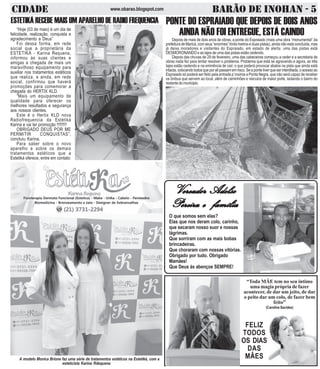 CIDADE BARÃO DE INOHAN - 5www.obarao.blogspot.com
“Toda MÃE tem no seu íntimo
uma magia própria de fazer
acontecer, de dar um jeito, de dar
o peito dar um colo, de fazer bem
feito”
(Caroline Sacides)
FELIZ
TODOS
OS DIAS
DAS
MÃES
O que somos sem elas?
Elas que nos deram colo, carinho,
que secaram nosso suor e nossas
lágrimas.
Que sorriram com as mais bobas
brincadeiras.
Que choraram com nossas vitórias.
Obrigado por tudo. Obrigado
Mamães!
Que Deus às abençoe SEMPRE!
VVVVVereador Adelsoereador Adelsoereador Adelsoereador Adelsoereador Adelso
Pereira e famíliaPereira e famíliaPereira e famíliaPereira e famíliaPereira e família
ESTETIKÁ RECEBE MAIS UM APARELHO DE RADIO FREQUENCIA
“Hoje (03 de maio) é um dia de
felicidade, realização, conquista e
agradecimento a Deus”
Foi dessa forma, em rede
social que a proprietária da
ESTETIKÁ - Karina Requena,
informou às suas clientes e
amigas a chegada de mais um
maravilhoso equipamento para
auxiliar nos tratamentos estéticos
que realiza. e ainda, em rede
social, confirmou que haverá
promoções para comemorar a
chegada do HERTIX KLD.
“Mais um equipamento de
qualidade para oferecer os
melhores resultados e segurança
aos nossos clientes.
Este é o Hertix KLD nova
Radiofrequencia da Estétiká
Karina e vai ter promoção !!!!!!!!!
OBRIGADO DEUS POR ME
PERMITIR CONQUISTAS”,
concluiu Karina.
Para saber sobre o novo
aparelho e sobre os demais
tratamentos estéticos que a
Estetiká oferece, entre em contato:
A modelo Monica Brione faz uma série de tratamentos estéticos na Estetiká, com a
esteticista Karina Rdequena
PONTE DO ESPRAIADO QUE DEPOIS DE DOIS ANOS
AINDA NÃO FOI ENTREGUE, ESTÁ CAINDO
Depois de mais de dois anos de obras, a ponte do Espraiado (mais uma obra “monumental” da
prefeituradeMaricá,comseus“enormes”trintametroseduaspistas),aindanãoestáconcluída,mas
já deixa moradores e visitantes do Espraiado, em estado de alerta: uma das pistas está
DESMORONANDO e as lajes de uma das pistas estão cedendo.
Depois das chuvas de 29 de fevereiro, uma das cabeceiras começou a ceder e a secretaria de
obras nada fez para tentar resolver o problema. Problema que está se agravando e agora, as três
lajes estão cedendo e na eminência de cair, o que poderá provocar abalos na pista que ainda está
intacta,colocandotodosqueporalipassamemrisco.Seapontetiverqueserinterditada,oacessoao
Espraiado só poderá ser feito pela entrada p´roxima a Ponta Negra, que não será capaz de receber
os ônibus que servem ao local, além de caminhões e veiculos de maior porte, isolando o bairro do
restantedomunicipio.
 
