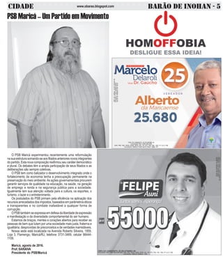 CIDADE BARÃO DE INOHAN - 5www.obarao.blogspot.com
O PSB Maricá experimentou recentemente uma reformulação
nasuaestruturasomando-seaosfiliadosanterioresnovosintegrantes
do partido. Esta nova composição reafirmou seu caráter democrático
e plural. Os debates têm a ampla participação de seus filiados e as
deliberações são sempre coletivas.
O PSB tem como balizador o desenvolvimento integrado onde o
fortalecimento da economia tenha a preocupação permanente na
preservação do meio ambiente.As ações governamentais procurem
garantir serviços de qualidade na educação, na saúde, na geração
de emprego e renda e na segurança pública para a sociedade.
Igualmente tem sua atenção voltada para a cultura, os esportes, o
turismo, o lazer e o entretenimento.
Os postulados do PSB primam pela eficiência na aplicação dos
recursos arrecadados dos impostos, baseados em parâmetros éticos
e transparentes e no combate inafastável a qualquer forma de
corrupção.
OPSBtambémseexpressaemdefesadaliberdadedeexpressão
e manifestação e da diversidade comportamental do ser humano.
Estamos de braços, mentes e corações abertos para receber as
pessoas de bem que lutam por uma sociedade mais justa, fraterna e
igualitária, desprovidas de preconceitos e de verdades inarredáveis.
Nossa sede está localizada na Avenida Roberto Silveira, 1959,
Loja 3, Flamengo, Maricá/RJ, telefone 3731-3469, celular 98444-
1109.
Maricá, agosto de 2016.
Prof, SARAIVA
Presidente do PSB/Maricá
CNPJDOJORNAL:02.675.725/0001-05
TIRAGEM:5.000EXEMPLARES
VALORDOANÚNCIOR$100,00
COLIGAÇÃO PRA VIVER MELHOR DEM, PRB, PSD, PROS, PSDB, PRTB, PPL, PP, PTC, PSC, PSL, PEN, PT do B, PSB
COLIGAÇÃO: RENOVA MARICÁ - PSD
PSB Maricá – Um Partido em Movimento
CNPJ DO CANDIDATO: 25.379.396/0001-50
COLIGAÇÃO PRA VIVER MELHOR
DEM, PRB, PSD, PROS, PSDB, PRTB, PPL, PP, PTC, PSC, PSL, PEN, PT do B, PSB
COLIGAÇÃO: MARICÁ PODE MUITO MAIS - DEM, PPL
CNPJDOJORNAL:02.675.725/0001-05
TIRAGEM:5.000EXEMPLARES
VALORDOANÚNCIOR$150,00
 