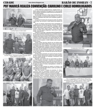 CIDADE BARÃO DE INOHAN - 7www.obarao.blogspot.com
O PDT (PARTIDO DEMOCRÁTICO TRABALHISTA) de
Maricá,realizounaterçafeira02deagostode2016,suaconvenção
para as eleições majoritárias e proporcionais que acontecerão em
02 de outubro próximo.
Na convenção realizada no antigo restaurante Bora Bora na
lagoa de Araçatiba, os convencionais escolheram o Dr. Carolino
SantoseoempresárioCirleiCastrocomocandidatosaprefeitoea
vice-prefeito.
A convenção foi aberta pela advogada do partido, Dra. Márcia
Cristina Braz, que convocou a mesa diretora dos trabalhos da
noite.
Já para as eleições proporcionais foram homologadas as
candidaturasparavereadordosseguintescandidatos:Dr.Roberto
(PPS), Carlos Airoza, Carlos Fernando, Carpegiane Marins,
Cristiane Nascimento, Dayane Paladino, Professor Eliseo, Josias
Carneiro, Vanda Rúbio, Sandro Guedes, Alvaro Melo, Valter
Freitas, Tia Shirlei, Daviran Magalhães, Valéria Abreu e Manoel
Pontes, todos pelo PDT.
Presente na convenção, a deputada estadual Delegada Marta
Rocha, disse que Maricá finalmente terá um candidato a altura de
seu potencial e que novos momentos estarão por vir ao município.
HipotecoutodaaajudaaCarolinoeCirlei,dizendo-seumamilitante
e desde já, convocando à todos para a grande batalha dos votos
em 02 de outubro e afirmando que já estará colocando em sua
agenda em 01 de janeiro, a vinda à Maricá, para a posse de
Carolino Santos.
Carolino Santos discursou dizendo que sua história passa
pela terceira maior cidade do Mato Grosso, onde no meio do nada,
na década de 80, levou progresso e fez de Barra dos Garças,
uma cidade progressista. Lamentou o atual estado da saúde em
Maricáeconclamouseuscandidatosavereançaecorreligionários,
que andem nas ruas, batendo de porta em porta, conversando,
comoelefazecontinuaráfazendo,esegundoele,“semseguranças
ao meu redor, até por que, um político tem que ter cheiro de povo”,
concluiu Carolino.
Já Cirlei Castro,empresário com mais de 25 anos de lutas e
vitórias em Maricá, disse que será o defensor da melhor qualidade
de vida e grande geração de empregos, fomentando novas
empresas para o município.
Seguindo, Julio Carolino falou da oportunidade que Maricá
terá de verdadeira renovação, criticando as convenções já
realizadas, principalmente uma que além de inúmeros ônibus (70
aproximadamente) vindos de outros municípios, teve uma queima
de fogos de quase 30 minutos, desrespeitando o dinheiro do
contribuintemunicipal.
Disse que todos deveriam se inspirar na conduta e nas
realizações da Deputada Marta Rocha, e pediu que política não
seja profissão e sim, devoção.
Após Julio Carolino, o mestre de cerimônias, Sr. Gilson,
convocou todos os candidatos presentes para que se
apresentassem ao público que lotou o local da convenção.
Ao término, lembrou à todos que 25 (fazendo referência ao
Democratas) menos 13 (fazendo referência ao Partido dos
Trabalhadores), dá 12 (numa direta correlação ao PDT de Leonel
Brizola e Darci Ribeiro, sempre lembrados durante a convenção).
PDTMARICÁREALIZACONVENÇÃO:CAROLINOECIRLEIHOMOLOGADOS
Carolino Santos e Cirlei Castro
Carolino Santos, Deputada Estadual Delegada Marta
Rocha (PDT) e Cirlei Castro
O empresário Cirlei Castro
Joel, vice presidente do PDT Maricá, Márcia Braz
(advogada do PDT Maricá), Carolino Santos, Deputada
Estadual Delegada Marta Rocha e Cirlei Castro
 