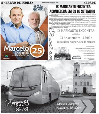 www.obarao.blogspot.com8 - BARÃO DE INOHAN CIDADE
CNPJCANDIDATO:25.366.676/0001-24
COLIGAÇÃOPRAVIVERMELHOR
DEM,PRB,PSD,PROS,PSDB,PRTB,PPL,PP,PTC,PSC,PSL,PEN,PTdoB,PSB
CNPJDOJORNAL:02.675.725/0001-05
TIRAGEM:5.000EXEMPLARES
VALORDOANÚNCIOR$150,00
IX MARICANTO ENCONTRA
ACONTECERÁ EM 03 DE SETEMBROEstá chegando a nona edição do mais tradicional encontro de corais e coralistas da região: o
MaricantoEncontra.
O evento que normalmente acontece no final de semana seguinte da festa de Nossa Senhora do
Amparo,esteano,excepcionalmenteacontecerádodia03desetembroapartirdas15horasnaigreja
de Nossa Senhora doAmparo, local do evento nas últimas sete edições.
Organizado pelo Maestro Eduardo Lannes e pelos integrantes do Coral Maricanto, o evento tem
apoio da Viação Nossa Senhora do Amparo, Mister Monaco Agropecuária e da PR Produções
através do CulturarTEEN e Barão de Inohan.
A entrada é franca e você pode conferir a programação deste ano no banner do evento abaixo.
Venha participar desta linda festa, única na região, APESAR DA FALTA DE APOIO DA
PREFEITURA MUNICIPAL DE MARICÁ.
 