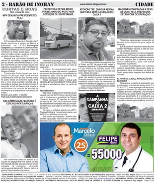 2 - BARÃO DE INOHAN CIDADEwww.obarao.blogspot.com
JORNALBARÃO DE INOHAN ano 09 nº 131 - 13 de setembro de 2016 Propriedade NET CONTROL E.I. M.E. 02.675.725/0001-05 (PR PRODUÇÕES). Diagramação e Fotos: José Pery Salgado Edição e Fotos: Rosemery
Oliveira Jornalista Responsável: Pery Salgado (R.P. 34659/RJ) Impressão: A Tribuna RJ. Distribuição Gratuita e Dirigida ao público de Maricá. CULTURARTE, Culturateen, Culturartween e CulturartKids são marcas de propriedade
da PR Produções. Edição quinzenal. As matérias assinadas são de responsabilidade exclusiva de seus autores. Contatos: (21) 99281-4037 jornalismopr@hotmail.com INFORMATIVO ESPÍRITA, CULTURARTE, JORNAL DA
MICROLINS, INFORMATIVO FRK, INFORMAÇÃO COMPLETA e INFORMATIVO PRofissionalizar, PRETO NO BRANCO, MAIS UM, CADERNO E e o BARÃO DE INOHAN são criações de Pery Salgado. Tiragem 5.000
CURTAS E BOAS
(Nem sempre tão boas)
MÁQUINAS COMPRADAS A PESO
DE OURO PELA PREFEITURA
ESTÃO FORA DE OPERAÇÃO
“Destruídas, e algumas sem recuperação, só
servindo como desmanche para peças de
reposição”.
Este é quadro do maquinário adquirido pelo
prefeito Washington Siqueira, a peso de ouro,
para a secretaria de obras.
Asretroescavadeiras,comcabineclimatizada,
sensação em 2010 quando chegaram à Maricá,
estãodestruídaselargadasnopátiodasecretaria
de obras (algumas sem o parabrisa, pneus e
outros componentes), junto com outros
maquinários e caminhões.
O quadro de desrespeito com o dinheiro
público é desalentador e para quem chega na
secretaria de obras e transportes, no bairro do
Caxiro, parece estar chegando num festival de
horrores.
NA HORA DO ALMOÇO, POPULAÇÃO NÃO
ÉATENDIDA
Para agravar o quadro de desrespeito com
o contribuinte, no horário de almoço entre 12 e
13:30 h (????), nossa reportagem não encontrou
ninguém na recepção do prédio que atende a
secretariadeobrasetransportes.Umafuncionária
nos informou que neste horário ninguém fica no
local para atendimento. E o contribuinte que
aproveita justamente sua hora de almoço para ir
naprefeituraresolveralgumproblema,comofica?
MPF DENUNCIA PRESIDENTE DO
PT-RJ
A Procuradoria Regional da República da 2ª
Região denunciou o prefeito de Maricá e
presidente do PT-RJ, Washington
Quaquá(foto),eosecretáriodeDesenvolvimento
Econômico de Maricá, Lourival Casula Filho, por
cometerem ao menos quatro vezes o crime de
expor um avião a perigo, o que levou à morte de
um piloto e de seu aluno, em 2013.
Naquele ano, um bimotor tripulado pelo
instrutor de voo Adelmo Louzada de Souza e
pelo juiz federal CarlosAlfredo Flores da Cunha
teve de arremeter por não conseguir pousar com
segurança no aeródromo, então interditado por
viaturas da guarda municipal sob ordens de
Quaquá e Casulo.
O procurador Carlos Aguiar quer que a
fixação da pena por esse crime leve em
consideração a morte dos dois. Se esse pedido
for aceito, haverá um acréscimo à pena entre
dois e cinco anos de prisão, prevista para a
exposição de aviões a risco de dano concreto.A
alegação oficial de Quaquá era impedir a
continuidade da atuação de escolas de
treinamento e de empresas de manutenção de
aviões.
Blog de Lauro Jardim - O GLOBO
POR GUILHERMEAMADO 03/08/2016
CNPJDOJORNAL:02.675.725/0001-05
TIRAGEM:5.000EXEMPLARES
VALORDOANÚNCIOR$150,00
CNPJ DO CANDIDATO: 25.352.578/0001-38
COLIGAÇÃO PRA VIVER MELHOR DEM, PRB, PSD, PROS,
PSDB, PRTB, PPL, PP, PTC, PSC, PSL, PEN, PT do B, PSB
COLIGAÇÃO: RENOVA MARICÁ - PSD - PP - PRB
PREFEITURA RETIRA MICRO
VERMELHINHO DO POVO PARA
SERVIÇOS DE SECRETARIAS
Finalmente a reportagem do Barão flagrou o
microvermelhinhoquehaviasumidoequemuitos
diziam que teria sido devolvido por falta de
pagamento.
O micro, foi descaracterizado como
vermelhinho e agora está servindo a prefeitura
em serviços das secretarias, principalmente na
secretaria do idoso, uma das que rende mais
votos aos candidatos da situação.
Nossa reportagem flagrou o ônibus QUE
DEVERIA ESTAR SERVINDO A POPULAÇÃO
em frente a secretaria do idoso, no centro de
Maricá.
RELEMBRANDO
Estemicro,foiadquiridoemsetembrodoano
passado num lote de 10 micros, mas só foi pago
com o cheque que o presidente da Camara
Chiquinho, então do PT, devolveu ao prefeito
(no valor de R$ 2.243.000,00) para que outros
dezmicrosfossemcomprados,masque,emabril,
o prefeito usou para pagar os primeiros e únicos
dez micros.
Na época, a prefeitura garantiu que a EPT -
Empresa Pública de Transporte terminaria o ano
de 2015com 54 ônibus em sua frota.
Este micro que flagramos, deveria estar
servindo a população, mas serve sim, os anseios
da prefeitura em busca de votos.
ATENÇÃO TRE: QUAQUÁ AFIRMA
QUE ESSA SERÁ A ELEIÇÃO DO
CAIXA 2
Em entrevista concedida ao programa Jogo
do Poder, da CNT, há cerca de três meses, o
PresidenteEstadualdoPT,atualprefeitodeMaricá
e Cabo Eleitoral de Fabiano Horta (PT),
WashingtonSiqueira,oQuaquá,afirmouqueessa
será a Eleição do Caixa 2.
Quaquáaindaafirmaqueosempresáriosirão
ajudar “por debaixo da mesa” e para finalizar,
Quaquá é categórico: “Nunca recebi dinheiro de
empreiteira porque nunca me ofereceram, se
tivessemmeoferecidoeupegaria,nãosoutrouxa!”
Esseéhomemquetentaelegerseusucessor
em Maricá, Fabiano Horta do PT.
Baseado em texto do Maricáos
NAS CAMINHADAS, MARCELO É
CERCADO POR CRIANÇAS
Nas caminhadas diárias de Marcelo e Dr.
Gaúcho na coligação Pra Viver Melhor, um fato
tem chamado atenção: diversas crianças tem se
engajado na campanha, abraçando
carinhosamenteMarceloeDr.Gaúcho.Nafoto,a
gatinha Thainá moradora de Jacaroá
 