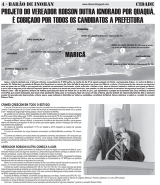 4 - BARÃO DE INOHAN CIDADEwww.obarao.blogspot.com
CALABOUCA (São Gonçalo) RJ 106
SERRINHA (Itaipu) RJ 102
SERRA DO LAGARTO (Pacheco - Itaboraí) RJ 114
JACONÉ (próximo a Ponte da divisa - Saquarema) RJ 118
PROJETO DO VEREADOR ROBSON DUTRA IGNORADO POR QUAQUÁ,
É COBIÇADO POR TODOS OS CANDIDATOS A PREFEITURA
CRIMES CRESCEM EM TODO O ESTADO
O ano de 2014 terminou com um aumento absurdo da violência e da criminalidade no estado do Rio de
Janeiro.Omêsdejaneirode2014teveamaioraltadetodasasmodalidadesderoubodesde2003,quando
o ISP - Instituto de Segurançã Pública passou a reunir os dados na internet.
De acordo com os números, foram registrados em 2003 10.298 roubos no estado. Em janeiro passado
de 2014, esse índice saltou para 13.876 - representando aumento de 24,7%. Em comparação com 2013,
quando foram registrados 8.976 casos, o crescimento chama mais atenção ainda, chegando aos 54%.
NaregiãodeNiterói,ItaboraíeMaricá,ocrescimentodaviolênciatemassustadofamílias,quesesentem
refénsdosmeliantesquemigraramdoRiodeJaneiroparaessasregiões,devidoainstalaçãodasUPPsque
hojetambémtemproblemas.
Os roubos de celulares aumentaram 177% em relação a 2013 enquanto os roubos de veículos
aumentaram em 151%.
O roubo de caminhões de carga (bastante concentrado na Niterói-Manilha) aumentou 2% (menor
índice).
Oaumentodaviolênciacomroubosdiretosaospedestresaumentouassustadores109%enquantoque
roubos e furtos a residências aumentaram em 56%. Já os roubos e furtos estabelecimentos comerciais
tiveram um aumento da violência em 164%, enquanto que os assaltos aos ônibus rodoviários aumentaram
em 40%.
VEREADOR ROBSON DUTRA COMEÇA A AGIR
Foi pensando no grande crescimento da violência em toda em região, em especial em Maricá, que o
Vereador Robosn Dutra em algumas sessões na Câmara Municipal de Maricá começou a debater com os
demais vereadores, o ponto certo para combater a violência no nosso município.
Conforme mapa ao lado, seria implantado em cada ponto assinalado um DPO.Aproposta foi entregue
à Sala de Comissões da Câmara, para ser encaminhada ao Comandante do 12º BPM para um possível
atendimentoafimdemelhorarasegurançadomunicípio.
Maricá é um dos maiores municípios do estado do Rio e seu efetivo policial hoje está na casa dos 100
praças, um número absurdamente pequeno para as reais necessidades do município.
Cortado por quatro rodovias estaduais (RJ 106, RJ 102, RJ 118 e RJ 114), essas rodovias são fáceis
rotasdefugaparaqualquermeliantequecometaalgumcrimeemMaricá.AideiaaoterumDPOemcadaum
dos pontos do mapa na altura do retorno do km 13 e outro na serra de Matogrosso onde já existe uma base
do BPRV (batalhão de Policia Rodoviária Estadual.
NadivisadeMaricácomNiterói,naserrinhaqueligaItaipuaçucomItaipu,haveriaoutroDPO(RJ102).
Outro DPO seria na divisa de Maricá com Itaboraí (RJ 114) na serra do Lagarto entre os bairros do Lagarto (Maricá) e Pacheco (Itaboraí) e o outro DPO estaria
localizado na divisa de Maricá com Saquarema em Jaconé na ponte localizada na RJ 118.
Com isso, “poderemos fechar Maricá numa operação policial evitando a fuga dos meliantes”, garantiu o vereador Robson Dutra.
ITITITITITABORAIABORAIABORAIABORAIABORAI
NITERÓI
SÃO GONÇALO
SAQUAREMAMARICÁ
SERRA DO MATO GROSSO RJ 106 onde já existe
um posto do BPRV na divisa dos municípios
Após o violento atentado que o Coronel Linhares, comandante do 4º CPA sofreu na manhã do dia 31 de agosto passado em frente a agropecuária Araken, no centro de Maricá, o
vereador Dr. Felipe Auni, na sessão da Câmara dos Vereadores no mesmo dia, falou da falta de segurança que impera em Maricá, e cobrou o funcionamento das cameras que deveriam
estar em pleno uso no GGIM, e que segundo ele, poderiam se estivessem funcionando, ajudar a elucidar o bárbaro crime, além de diminuir bastante a violência que impera em Maricá,
e que a falta de segurança não deve ser imputada apenas na ausência do estado em nosso município, mas também, na falta de trabalho da secretaria de segurança municipal. O vereador
Robson Dutra - líder do governo, lembrou de matéria publicada pelo Barão de Inohan em 25 de abril de 2015, que apresentava o projeto de fechamento das cinco entradas de Maricá
com DPOs que seriam deslocados dos locais onde atualmente estão, para se necessário, fazer um cerco em toda a Maricá, através também de videomonitoramento. Mas o belissimo
projeto foi ignorado pelo atual prefeito, embora, agora, segja cobiçado e defendido por todos os candidatos a prefeitura de Maricá. Vamos relembrar a matéria e o projeto do vereador
Robson Dutra.
 
