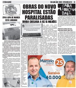 CIDADE BARÃO DE INOHAN - 3
CNPJDOJORNAL:02.675.725/0001-05
TIRAGEM:5.000EXEMPLARES
VALORDOANÚNCIOR$150,00
CNPJ DO CANDIDATO: 25.388.142/0001-07
COLIGAÇÃO PRA VIVER MELHOR DEM, PRB, PSD, PROS,
PSDB, PRTB, PPL, PP, PTC, PSC, PSL, PEN, PT do B, PSB
COLIGAÇÃO: MARICÁ SUA VEZ É AGORA - PSC - PSB - PEN
OBRAS DO NOVO
HOSPITAL ESTÃO
PARALISADAS
DIVIDA CHEGARIA A R$ 15 MILHÕES
Após denúncias da paralisação das
obras do novo Hospital Municipal de
Maricá, e do pronunciamento do vereador
Dr. Felipe Auni na sessão da Câmara da
segunda feira 12 de setembro, quando
este também informou que as obras do
novo hospital estariam paralisadas, a
reportagem do Barão de Inohan esteve na
manhã da terça feira 13 de setembro no
local da obra e mesmo não tendo acesso
as instalações do futuro hospital, recebeu
informações de funcionários presente no
local - que pediram para não serem
identificados, que a obra estaria paralisada
há aproximadamente 10 dias devido a
uma suposta
dívida da
prefeitura com
a construtora
Guimell no
valor de R$ 15
milhões (um
terço do valor
da obra).
Dos 241
funcionários
que estariam
trabalhando
no local,
apenas cerca
de 30
permaneciam
no local, e
nossa
reportagem
constatou
realmente o
local com
obras
paradas, sem
o contingente
de
trabalhadores
que antes eram vistos
diariamente de domingo a
domingo e com a informação
deste suposta dívida da prefeitura
para com a construtora.
Ainda segundo informações
recebidas, essa dívida se alastra
por alguns meses, tanto que
acumula o astronômico valor de
R$ 15 milhões, e que as obras só
não foram totalmente
paralisadas, por que a
construtora estaria “bancando” com seus
recursos próprios, a continuidade mesmo
que modo muito precário, da construção
do novo hospital.
Na quinta feira, dia 15/09, a prefeitura
soltou um video DESMENTINDO a
paralisação das obras e neste mesmo dia,
nossa reportagem voltou ao local e
confirmou a paralisação das obras, a
exceção de uma movimentação no terreno
ao lado do hospital, onde deverá ser
construido o estacionamento. O local já
foi aterrado e caminhões despejam pedras
e brita e máquinas fazem a compactação
e acerto do solo.
“Cadeiras todas quebradas, sucateadas.
Caixa de papelão sendo usada no lugar
de Descarpak. Técnicos se ferindo com
agulha usada e tendo que entrar com
protocolo e coquetel para evitar doenças
como hepatite e HIV.
Não existem armários suficientes para
os funcionários colocarem seus pertences
e os mesmos são constantemente furtados.
Aconteceu inclusive o furto de um casaco,
além de roupas de cama e calçados dos
funcionários.
Servidores da saúde lavam suas mãos
com detergente de louça ao invés de Cloro
Hexidina ou sabão líquido e o pé da mesa
da Central de Material e Esterilização está
remendada.”
Estes são apenas alguns problemas
relatados por uma servido municipal da saúde
sobre o estado precário em que se encintra a
UPAde Maricá, localizada em Inoã, administrada
pela prefeitura municipal.
Além da falta constante de médicos em
algumas especialidades, (principalmente
pediatria), existem tambpem a falta de alguns
medicamentos.embora,oquadrojáalarmante,é
infinitamente melhor ao quadro registrado no
hospital municpal Conde Modesto Leal.
Enquanto isso, a obra do novo hospital está
quase parada, com a prefeitura devendo quase
R$ 15 milhões a empresa responsável pela
construção da nova unidade hospitalar, a
GUIMELLEmpreendimentos.
Este é o triste quadro da saúde em Maricá,
às vésperas das eleições de 02 de outubro.
Pense nisso antes de votar!
EPA! A UPA DE MARICÁ
ESTÁ LARGADA!
Na sexta feira 23 de setembro, fomos
informados que o proprietário da Guimell,
esteve na prefeitura de Maricá para uma
reunião, onde seriam feitos acertos de
contas, mas segundo novas informações,
a reunião foi um fracasso e a prefeitura
não honrou o pagamento, fazendo com
que a construtora não retomasse as obras,
que continuam com cerca de 30 operários
no local.
PREFEITO ERRA EM SUA
PREVISÃO MAIS UMA VEZ
Segundo alguns destes trabalhadores
(que pediram para não serem identificados
por motivos obvios), dos três blocos do
novo hospital, o primeiro já estaria com
80% das suas instalações fisicas prontas,
em fase final de acabamento, mas nos
outros dois blocos, a obra está muito
atrasada, e ainda na fase de alvenaria.
No dia 26/09 (segunda feira), mesmo
com muita chuva, três operários pintavam
de vermelho e cinza, a fachada principal
do novo hospital, tanto que é fácil notar
algumas falhas na pintura.
Portanto, mais uma vez, o prefeito de
Maricá FALHA na sua promessa de
entregar o hospital em setembro de 2016,
ou seja, antes das eleições, e pelo visto,
corre o risco, que o novo hospital só seja
realmente inaugurado pelo novo prefeito
que será eleito em 02 de outubro.
 