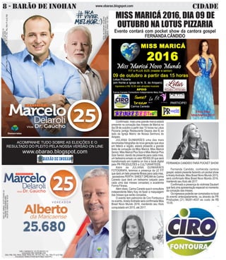 www.obarao.blogspot.com8 - BARÃO DE INOHAN CIDADE
CNPJCANDIDATO:25.366.676/0001-24
COLIGAÇÃOPRAVIVERMELHOR
DEM,PRB,PSD,PROS,PSDB,PRTB,PPL,PP,PTC,PSC,PSL,PEN,PTdoB,PSB
CNPJDOJORNAL:02.675.725/0001-05
TIRAGEM:5.000EXEMPLARES
VALORDOANÚNCIOR$150,00
MISS MARICÁ 2016, DIA 09 DE
OUTUBRO NA LOTUS PIZZARIA
Evento contará com pocket show da cantora gospel
FERNANDACÂNDIDO
FERNANDA CANDIDO FARÁ POCKET SHOW
Fernanda Candido, conhecida cantora
gospel, estará presente fazendo um pocket show
eAnielyAndrade, Miss Brasil Novo Mundo 2015,
será confirmado Miss Brasil Novo Mundo 2016,
mantendo seu título até 2017.
Confirmado a presença do violinista Daubert
quefaráumaapresentaçãoespecialnomomento
da coroação das misses.
Osingressospoderãosercompradosnolocal
do evento antecipadamente, ou através da PR
Produções (21) 99281-4037 ao custo de R$
10,00.
Confirmado: mais uma grande marca estará
presente na coroação das misses de Maricá no
dia 09 de outubro a partir das 15 horas na Lotus
Pizzaria (antigo Restaurante Depois das 6) ao
lado da Igreja Matriz de Nossa Senhora do
Amparo.
JULIANA GUIMARÃES uma das mais
renomadas fotografas da nova geração que atua
em Niterói e região, estará presente a grande
festa de coroação da Miss Maricá, Miss Maricá
Senior, Miss Maricá Plus Size e Miss Maricá Plus
Size Senior, dando de presente para cada miss,
um belissimo ensaio no valor R$ 650,00 que será
transformado em matéria on line e book digital
pela PR PRODUÇÕES e CULTURARTEEN.
Além de JULIANA GUIMARÃES
FOTOGRAFA, teremos a presença da LE FIT
quedaráumbelopresentefitnessparacadamiss,
apoiadores PERTH, SWEET DREAM de Carina
Canedo (que dará um belissimo calçado para
cada uma das misses coroadas) e academia
Forma Fitness.
Além disso, Carina Canedo que é consultora
independente Mary Kay irá fazer a maquiagem
das misses que serão coroadas.
O evento tem patrocinio de Ciro Fontoura e
no evento,AnielyAndrade sera confirmada Miss
Brasil Novo Mundo 2016, mantendo seu título
conquistado em 2015, até 2017.
CNPJDOJORNAL:02.675.725/0001-05
TIRAGEM:5.000EXEMPLARES
VALORDOANÚNCIOR$100,00
CNPJ CANDIDATO: 25.379.396/0001-50
COLIGAÇÃO PRA VIVER MELHOR
DEM, PRB, PSD, PROS, PSDB, PRTB, PPL, PP, PTC, PSC, PSL, PEN, PT do B, PSB
COLIGAÇÃO: MARICÁ PODE MUITO MAIS (DEM-PPL)
ACOMPANHE TUDO SOBRE AS ELEIÇÕES E O
RESULTADO DO PLEITO PELA NOSSA VERSÃO ON LINE
www.obarao.blogspot.com
 