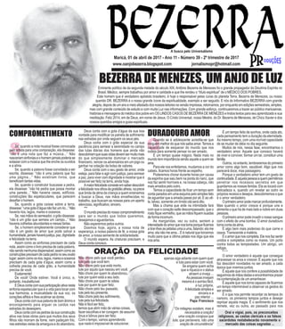 N
QS
www.oanjobezerra.blogspot.com jornalismopr@hotmail.com
Eminente político de da segunda metade do século XIX, Antônio Bezerra de Menezes foi o grande propagador do Doutrina Espírita no
Brasil. Médico, sempre trabalhou por amor e caridade e que lhe rendeu o “título espiritual” de o MÉDICO DOS POBRES.
Este homem que é verdadeiro apóstolo brasileiro, é hoje o responsável pelas curas do planeta Terra. Bezerra de Menezes, ou nosso
querido DR. BEZERRA é o nosso grande ícone da espiritualidade, exemplo a ser seguido. E nós do Informativo BEZERRA com grande
alegria,depoisdeumanoemeioafastadodosnossosleitoresnaversãoimpressa,retornamos,porenquantoemediçõessemestrais,simples,
mas com grande conteúdo de estudo e com muita Luz nas informações. Com grande esforço, continuaremos a trazer ao público maricaense,
histórias e mensagens do médico dos pobre em OS LINDOS CASOS DE BEZERRA DE MENEZES e lindos textos para seu aprendizado e sua
meditação. Feliz 2014, em de Deus, em nome de Jesus, O Cristo Universal, nosso Mestre, do Dr. Bezerra de Menezes, de Chico Xavier e dos
nossos queridos amigos e guias espirituais.
A busca pelo Universalismo
BEZERRA DE MENEZES, UM ANJO DE LUZ
Maricá, 01 de abril de 2017 - Ano 11 - Número 39 - 2º trimestre de 2017
Se, quando a nota musical fosse convocada
pelo artista para uma composição, ela dissesse:
“não é uma nota que faz a música...” Não
nasceriamsinfoniaseohomemjamaispoderiase
extasiar com a música que lhe enche os ouvidos
e a alma.
Se, quando a palavra fosse convidada a ser
escrita, dissesse: “não é uma palavra que faz
uma página...” Não existiram livros, que
beneficiamtantasvidas.
Se, quando o construtor buscasse a pedra,
ela dissesse: “não há pedra que possa montar
uma parede...” Não haveria casas, edifícios,
construções tão espetaculares, que parecem
desafiar o homem.
Se, quando a gota caísse sobre a terra,
dissesse:“umagotad’águanãofazumrio...”Não
haveria rios, lagos, mares e oceanos.
Se, nas mãos do semeador, o grão dissesse:
“não é um grão que semeia um campo...” Não
haveria colheitas abundantes e mesas fartas.
Se, o homem simplesmente considerar que
não é um gesto de amor que pode salvar a
humanidade,jamaishaverájustiça,paz,dignidade
e felicidade na terra.
Assim como as sinfonias precisam de cada
nota, assim como o livro precisa de cada palavra,
nãosendonenhumadispensável;assimcomoas
construçõesprecisamdecadapedranoseuexato
lugar;assimcomoosrios,lagos,mareseoceanos
precisam de cada gota d’água; assim como a
colheita precisa de cada grão, a humanidade
precisa de você.
Exatamente!
De você! Onde estiver. Você é único, e,
portanto,insubstituível.
EDeuscontacomsuaparticipaçãoativanesta
sinfonia espetacular que é a vida para tocar com
sua harmonia, a musicalidade da sua voz, os
corações aflitos e lhes acalmar as dores.
Deus conta com sua palavra de bom ânimo e
encorajamento para erguer os caídos nas
estradas do desespero.
Deuscontacomaspedrasdasuaconstrução
ativa nas boas obras para que muitos dos seus
filhos não morram de fome, nem padeçam frio,
nas estreitas vielas da amargura e do abandono.
Quando se é adolescente acredita-se que
ninguém melhor do que nós saiba amar.Temos a
capacidade de esquecer do mundo que nos
rodeia para somente pensar no ser amado.
É um tempo quase mágico. Nada mais no
mundo tem importância senão aquele a quem se
ama.
Para ele nos enfeitamos, mudamos a cor do
cabelo, ficamos horas frente ao espelho.
Poderemos chorar durante horas por causa
da espinha que saiu bem na ponta do nariz, que
nos faz sentir horríveis e, na nossa cabeça, não
mais amados pelo outro.
Temos a capacidade de ficar um tempo sem
conta parados em uma esquina pelo simples fato
de aguardar que a amada passe por ali. E ao vê-
la, talvez, somente um tímido olá será dito.
Mas a chama que arde na intimidade fará
com que o coração salte descompassado, que o
rostofiquevermelho,queasmãosfiquemsuadas
deformaincomum.
As margaridas, vez ou outra, sentem a
intensidadedoamorquenostomaporqueficamos
atirar-lhesaspétalasumaauma,falando:elame
ama, ela não me ama... E é natural que torcemos
muito para que a última pétala nos diga que ela
nosama.
Deus conta com a gota d’água da sua boa
vontade para modificar os painéis de sofrimento
nas estradas por onde seguem os seus pés.
Deus conta com o grão especial da sua
paciência para semear a serenidade no campo
das lutas diárias dos homens que ainda não
descobriramquesuasvidasdevemsermuitomais
do que simplesmente dominar o mercado
financeiro, vencer os adversários em um jogo ou
ganhar na cotação da bolsa de valores.
Deus conta com o seu gesto de amor, onde
esteja, para falar e agir com justiça, para semear
a paz, para viver com dignidade e mostrar que é
possível ser feliz na terra, ainda hoje.
Amaiorfelicidadeconsisteemsaberdescobrir
afelicidadenosolhosdagratidãoalheia,naprece
que brota da alma da criança a quem ensinamos
a buscar a Deus, nas mãos envelhecidas no
trabalho, que buscam as nossas para um aperto
silencioso,significativo,sincero.
***
Omundoprecisadonossocomprometimento
para ser o mundo que todos queremos,
desejamos e aguardamos.
Não esperemos pelos outros.
Doemos hoje, agora, a nossa nota de
esperança, a nossa palavra de fé, a nossa gota
de amor, a nossa semente de solidariedade.
O mundo espera. As criaturas precisam, e
Deus conta conosco.
COMPROMETIMENTO DURADOURO AMOR É um tempo feito de sonhos, onde cada ato,
cada pensamento tem a duração da eternidade.
Ao mesmo tempo, com uma incrível capacidade
de se mudar de idéia no dia seguinte.
Muitos de nós, nessa fase, encontramos o
verdadeiro amor. Aquele que conosco haverá
de viver e conviver, formar um lar, constituir uma
família.
Outros, no entanto, lembraremos do primeiro
amor como algo bom, saudável. Algo que nos
parecerá doce, mas passageiro.
Porque o verdadeiro amor tem um gosto de
continuidade.Éaquelapessoaaquempermitimos
penetrar nos recessos secretos em que
guardamos as nossas feridas. Ela as tocará com
delicadeza e, quando um revelar ao outro os
próprios receios e desejos, descobriremos o que
é o amor verdadeiro.
Oprimeiroamorpodemarcarprofundamente.
Mas quando o amor cresce é porque une e
alimenta o que há de mais belo e nobre em duas
pessoas.
Oprimeiroamorpodeinvadironossosangue
com o efeito de uma bomba. O amor duradouro
tomacontadaalma.
É algo bem mais poderoso do que carne e
ossos. Transcende a matéria.
Éoamorquenoscompleta.Elenosfazsentir
unidos e completos como os mares. Um porto
contra todas as tempestades. Um abrigo, um
refúgio.
* * *
O amor verdadeiro é aquele que consegue
atravessar os anos e crescer. É aquele que nos
faz descobrir novidades no ser amado, a cada
época que vivemos juntos.
É aquele que nos confere a possibilidade de
seguirmosdemãosdadaseencontrarmosprazer
na contemplação de um amanhecer.
É aquele que nos torna capazes de ficarmos
um tempo interminável a observar os gestos do
ser amado.
É o que nos permite recordar os tempos do
namoro, os primeiros tempos juntos e desejar
reprisar aquela magia. É o sentimento que nos
remete, vez ou outra, ao passado para nos
Orai e vigiai, pois, os preconceitos
religiosos, as castas clericais e os falsos
sacerdotes restabelecerão novamente o
mercado das coisas sagradas ...
Não chore pelo que você perdeu,
lute pelo que você tem.
Não chore pelo que está morto,
lute por aquilo que nasceu em você.
Não chore por quem te abandonou,
lute por quem está a seu lado.
Não chore por quem te odeia
lute por quem te quer feliz.
Não chore pelo teu passado,
lute pelo teu presente,
Não chore pelo teu sofrimento,
lute pela tua felicidade.
Não é fácil ser feliz,
temos que abrir mão de várias coisas,
fazer escolhas e ter coragem de assumir
ônus e bônus para ser feliz.
Com o tempo, vamos aprendendo
que nada é impossível de solucionar,
ORAÇÃO DA FELICIDADE
apenas siga adiante com quem quer
e luta para estar com você.
Se engana quem acha
que a riqueza e o status
atraem a inveja ...
As pessoas invejam
mesmo é o sorriso fácil,
a luz própria,
Afelicidadesimplese
sincera e a
paz interior ...
Papa Francisco
“Os milagres existem, mas é
necessária a oração!
uma oração corajosa que
luta, que persevera, não uma
oração de circunstância”
 