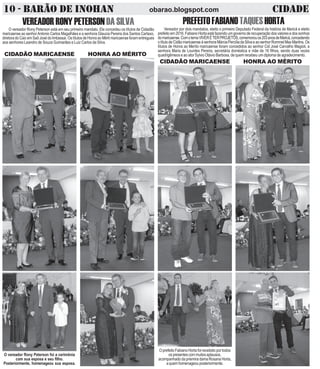 VEREADORRONYPETERSON DASILVA
O vereador Rony Peterson está em seu primeiro mandato. Ele concedeu os títulos de Cidadão
maricaense ao senhorAntonio Carlos Magalhães e a senhora Glaucia Pereira dos Santos Cartaxo,
diretora do Caic em Saõ José do Imbassai. Os títulos de Honra ao Mérti maricaense foram entregues
aos senhores Leandro de Souza Guimarães e Luiz Carlos da Silva.
CIDADÃO MARICAENSE HONRA AO MÉRITO
PREFEITOFABIANOTAQUESHORTA
Vereador por dois mandatos, eleito o primeiro Deputado Federal da história de Maricá e eleito
prefeito em 2016, Fabiano Horta está fazendo um governo de recuperação dos valores e dos sonhos
domaricaense.ComotemaVIVERÉTERPROJETOS,comemorouos203anosdeMaricá,concedendo
otítulodeCidãomaricaenseàsenhoraMárciaPercíliadaSilvaeaosenhorRommelMaxMartins.Os
títulos de Honra ao Meríto maricaense foram concedidos ao senhor Cid José Carvalho Magioli, a
senhora Maria de Lourdes Pereira, secretária doméstica e mãe de 16 filhos, sendo duas vezes
quadrigêmeos e ao ator Sylvio Otávio Barbosa, de quem recebeu um diploma de agradecimento.
CIDADÃO MARICAENSE HONRA AO MÉRITO
10 - BARÃO DE INOHAN CIDADEobarao.blogspot.com
O vereador Rony Peterson foi a cerimônia
com sua esposa e seu filho.
Posteriormente, homenageou sua esposa.
O prefeito Fabiano Horta foi recebido por todos
ospresentescommuitosaplausos,
acompanhado da priemira dama Rosana Horta,
aquemhomenageouposteriormente.
 