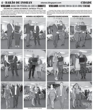 4 - BARÃO DE INOHAN CIDADEobarao.blogspot.com
DECANO DA CAMARA DE MARICÁ, ENTREGA TÍTULOS
VEREADOR ADAILTON PEREIRA DA COSTA (BUBUTE)
Em seu sexto mandato, o vereador Bubuteentregou os títulos de Cidadão maricaense aAngela
Maria Raposo Santana e a Marilia Raposo Santana Lima. Já os títulos de Honra ao Mérito, pelos
relevantes serviços executados em Maricá, foram entregues ao empresário Max André Pereira
Martins e Tereza de OliveiraAlves.
CIDADÃO MARICAENSE HONRA AO MÉRITO
Vereador Bubute e sua esposa
VEREADORADEMILTONDASILVADINIZ(TATAI)
O vereador Tatai, entregou o título de Cidadão maricaense ao senhorAntônio Renato Cezar de
Andrade e a Musa Fitness Flávia Regina Gomes. Receberam do vereador Tatai o título de Honra ao
Mérito maricaense, a Guarda Municipal senhor Flávio Souza Santos e Simone deAzevedo Coutinho
Gonçalves.
CIDADÃO MARICAENSE HONRA AO MÉRITO
Vereador Tatai veio
acompanhado da
sua mãe que
recebeu
homenagem
 