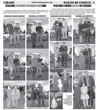 CIDADE BARÃO DE INOHAN - 5obarao.blogspot.com
VEREADORALCEBIADESMACHADOFILHO(BIDI)
O vereador Bidi, entregou títulos de Cidadao maricaense para os seguintes agraciados: Jair
CorrêaeMarcosAntônioMedeirosPinto.Já,ostítulosdeHonraaoMéritomaricaenseforam entregues
ao senhorAlexandro Rodrigues da Costa e ao senhor Célio Rodrigues Golinelhi.
CIDADÃO MARICAENSE HONRA AO MÉRITO
VEREADORFABRICIOSOARESBITTENCOURT
FabriicioSoaresBittencourtéolíderdogovernonaCãmaradeMaricá.Emseuprimeiromandato
como vereador tem sido o contra ponto e o fiel da balança entre o executivo e o legislativo. Fabricio
concedeu os títulos de Cidadão maricaense para o secretário de segurança e trânsito de Maricá,
Celso de Almeida Neto e para a Dra. Jussar Mendonça Quintes. Os títulos de Honra ao Mérito
maricaense foram concedidos a Leilma Trindade e Lourici Soares Bittencourt.
CIDADÃO MARICAENSE HONRA AO MÉRITO
Vereador Bidi homenageou sua esposa
O vereador
Fabricio
Bittencourt
esteve presente a
sessão solene
acompanhado de
sua esposa e de
sua filha.
 