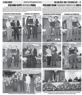 CIDADE BARÃO DE INOHAN - 7obarao.blogspot.com
VEREADORFILIPPEMEDEIROSPOUBELO vereador Filippe Poubel tem se destacado como o grande nome da oposição em Maricá.
Semprecombativo,colocaodedonaferidaecobraresultadosdolegislativoedoexecutivomunicipal.
Concedeu títulos de Cidadão maricaense para o senhor Carlos Eduardo Nascimento deAlcântara e
Sebastião Cornélio da Silva. Os títulos de Honra ao Mérito maricaense foram concedidos ao senhor
CArlosAugusto da Costa e ao senhor Rodrigo Jandre Simões.
CIDADÃO MARICAENSE HONRA AO MÉRITO
VEREADOR FRANK FRANCISCO FONSECA DA COSTAVice presidente da Casa de Leis de Maricá, Frank Costa está em seu segundo mandato. Em
função do problema de saúde pessoal e de sua mãe, representou o vereador Aldair de Linda,
presidente da Câmara de vereadores. Frank concedeu o título de Cidadão maricaense aos senhores
Bruno Berner Soares deAzevedo e Claudo Evandro Rodrigues da Silva (ausente na cerimônia). Já,
ostítulosdeHonraaoMéritomaricaense,foramconcedidosaosenhorAlcileiJoséAntuneseaRosana
Correa dos Santos Horta, primeira dama municipal.
CIDADÃO MARICAENSE HONRA AO MÉRITO
Poubel entrou com sua esposa, seu filho e suas filhas gêmeas
Vereador Poubel homenageou sua esposa Vereador Frank Costa homenageou sua mãe
O prefeito Fabiano Horta se mostrou surpreso e feliz com o título de Honra ao Mérito,
concedido à sua esposa Rosana Horta: “Ela não me falou nada!”
 