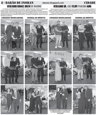 8 - BARÃO DE INOHAN CIDADEobarao.blogspot.com
VEREADORISMAELBREVEDEMARINS
O vereador Ismael Breve está no seu primeiro mandato parlamentar, embora já esteja na vida
pública e dentro da casa de leis há mais de 30 anos, ajudando a população maricaense.
IsmaelconcedeuotítulodeCidadãomaricaenseaoDr.BrunoJogaibdeOnofre,comquemdesenvolve
grande trabalho social na área oftalmológica e ao senhor Ely Maciel Gonçalves. Já o título de Honra
ao Mérito maricaense, foi concedido àACCLAPEZ) -Associção Comunitária de Cultura e Lazer dos
Moradores de Zacarias.
CIDADÃO MARICAENSE HONRA AO MÉRITO
VEREADORDR. LUIZ FELIPE PAULINO AUNI
Em seu segundo mandato, Dr. FelipeAuni é hoje o segundo secretário da Câmara de Maricá. O
médicoevereador,concedeuotítulodeCidadãomaricaenseaocantorecompositorMartinhodaVila,
nacerimônicarepresentadopeloseusobrinhoFernandoFerreiraeparaasenhoraHelenaTheodora.
O título de Honra ao Mérito maricaense foi concedido aos senhores Coronel Edmilson Leite
Gukmarães Filho e Gerhard Sardo de Vaconcellos.
CIDADÃO MARICAENSE HONRA AO MÉRITO
Vereador
Isamel
Breve
homenageou
sua esposa
Dr. Felipe Auni esteve na cerimônia com
sua esposa Illa Auni a quem prestou
homenagem
 