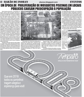 8 - BARÃO DE INOHAN EVENTOSobarao.blogspot.com
EM ÉPOCA DE PROLIFERAÇÃO DE MOSQUITOS PISCINAS EM LOCAIS
PÚBLICOS CAUSAM PREOCUPAÇÃO À POPULAÇÃO
Após diversas denúncias, o jornal Barão de
Inohan, ainda no mês de outubro, denunciou o
estadopreocupantedascondiçõesdemanutenção
da piscina do CIEP 259 - no centro de Maricá,
que desta aquela época, apresentava a água
cheia de lodo e extremamente suja, o que
mostrava que há muitos meses não era limpa e
quenenhumamanutençãoacontecianolocal.Em
matéria na nossa versão on line, sinalizamos o
problema e no mesmo dia, a diretora a instituição
de ensino, Professora Jaqueline Cabral entrou
em contato conosco por telefone dizendo que
apesar da água estar naquela condição, a
vigilância sanitária de Maricá esteve no local e
não detectou nenhum problema com larvas de
mosquitos.Afirmou tambpem na mesma ligação
telefônica,quehaviaformalizadoumaparceriacom
o secretário municipal de esportes, para que ele,
através de sua secretaria, passasse a fazer a
manutenção do local, e que estava aguardando
que 10 (dez) caminhões pipas fossem entregues
para poder encher totalmente a piscina.
Questionamos que a piscina já estava cheia (as
fotosapresentadasaquisãodeoutubropassado)
e que estes caminhões seriam um desperdício,
mas a diretora afirmou que em breve o problema
estariasolucionado.
Passadosquasetrêsmesesdanossamatéria
na versão on line, muitas outras denúncias foram
recebidaseconstatamosrecentementequenada
haviasidofeito,inclusive,nenhumcaminhãopipa
foi entregue no local e coms as últimas chuvas, a
piscina está totalmente cheia e com mais sujeira
ainda.
de colaboração entre as partes, com a secretaria
de esportes de Maricá, assumindo a limpeza e
manutenção da piscina do CIEP 259 assim como
daquadracobertaequeemcontrapartida,poderia
usarematividadessócio-esportivasdomunicípio.
Levadooternoàprocuradoriamunicipal,esta
após esrudar o assunto, aprovou e enviou a
documentaçãoàcontroladirainternadaprefeitura
queestáformalizandoocontratoeconvênioentre
estado e município para depois, ir ao secretário
deestadoWagnerVicterparaformalizaroacordo.
Sóentão,apiscinapoderáserlimpa.Segundo
o advogado da secretaria municpal de esportes,
Flávio Cid, isto só deverá acontecer após o
carnaval, ou seja, a piscina só deverá estar limpa
em início de março.Até, é bom rezar.
O u t r a
piscina que
preocupaestá
localizada no
CRAS central
(em frente ao
h o s p i t a l
C o n d e
M o d e s t o
L e a l ) .
S e g u n d o
informações
obtidas no
local,apiscina
será limpa
antes do
carnaval.
Preocupado com a época de proliferação de
mosquitos que podem levar a doenças como
dengue, zika, chikungunya e até febre amarela,
fomosaoencontrodosecretáriodeesporteFilipe
Bittencourt que nos recebeu em seu gabinete na
manhã da quarta feira 24 de janeiro e junto com o
advogado da secretaria, Dr. Flávio Cid, tudo foi
esclarecido.
Segundo Filipe e Flávio, realmente no mês
de outubro, a diretora da unidade educacional
que petence ao estado, procurou o secretário de
esporte para pedir auxilio, uma vez que o estado
falido, não tinha condições de fazer a devida
manutenção.
Conversasiniciadasentreestadoemunicípio,
emdezembro,foiassinadoprotocolodeintenção
 