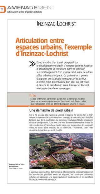 10

AMÉNAGEMENT
Articulation entre espaces urbains

INZINZAC-LOCHRIST

Articulation entre
espaces urbains, l'exemple
d'Inzinzac-Lochrist
Dans le cadre d’un travail prospectif sur
le développement urbain d’Inzinzac-Lochrist, AudéLor
a accompagné la commune dans sa réflexion
sur l’aménagement d’un espace situé entre ses deux
pôles urbains principaux. Ce partenariat a permis
d’apporter un éclairage nouveau sur les enjeux
à terme et les potentialités d'un site, qui est voué
à devenir le trait d’union entre Inzinzac et Lochrist,
ainsi qu'entre ville et campagne.

l’info
À ses communes adhérentes qui en font la demande, Audélor
propose un accompagnement par des études spécifiques, telles
que l'articulation entre les différents espaces urbains et ruraux.

Une démarche de projet urbain
Sur la RD 145 qui relie Inzinzac à Lochrist, le secteur "Le Gorée /Pen er Prat"
constitue un ensemble particulièrement stratégique tant sur le plan de l’offre
foncière que de la localisation. La commune souhaitait l’étude simultanée
de deux configurations, l'une avec une voie de désenclavement en entrée de
ville en direction d’Hennebont, l'autre dans une perspective de continuité
entre les deux pôles urbains de la commune. Finalement, c'est cette
deuxième hypothèse qui a été étudiée.

Le Gorée/Pen ar Prat :
vue aérienne
Photo Erwan Le Cornec

il s'agissait pour AudéLor d’alimenter la réflexion sur la continuité urbaine et
les articulations possibles entre les espaces, en combinant différentes
échelles, en apportant une vision spatiale et fonctionnelle, et en identifiant
les atouts, contraintes et enjeux.

 