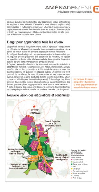 11

AMÉNAGEMENT
Articulation entre espaces urbains

La phase d’analyse est fondamentale pour apporter une lecture pertinente sur
les espaces et leurs fonctions. L’approche a mêlé différents angles : relief,
trame végétale et hydrographie, dynamiques urbaines et socio-économiques,
déplacements et relations fonctionnelles entre les espaces... Par exemple, la
réflexion sur l’organisation des déplacements est primordiale car elle contribue à définir une nouvelle trame urbaine.

Élargir pour appréhender tous les enjeux
Les premiers travaux d’analyse ont amené AudéLor à proposer l’élargissement
du périmètre de réflexion. Cette nouvelle vision territoriale a permis de mieux
cerner les enjeux autour des différents espaces et de leurs interactions.
En intégrant dans le diagnostic, les quartiers et projets limitrophes ainsi que
les espaces proches présentant des possibilités de mutation, il s’agissait
de repositionner le site initial à la bonne échelle. Cette première étape s’est
traduite par une carte synthétisant les principaux enjeux.
Il s’agit de créer un lieu d’interface, fort et structuré, assurant des articulations
et continuités multiples : liaisons douces, ville-nature, inter-quartiers... L'enjeu
est d’en faire un lieu qui contribue à l’identité de la commune, avec des
qualités urbaines, en qualifiant les espaces publics. En premier lieu, il est
proposé de transformer la route départementale en axe urbain de type
avenue. Par ailleurs, la zone d’activités doit être insérée dans le tissu urbain
comme un véritable pôle d’activités de proximité. Et le maillage des déplacements doux doit être conforté et développé pour assurer la continuité des
liaisons, par exemple en s’appuyant sur la trame verte et bleue existante.
À partir de la carte des enjeux ainsi établie, la commune d’Inzinzac-Lochrist,
accompagnée par AudéLor, travaille sur plusieurs scénarios d’aménagement.

Un exemple de vision
prospective : transformer
la route départementale en
axe urbain de type avenue.

Nouvelle vision des articulations et continuités

Structure des projets
d’articulations
sur la commune
d’Inzinzac-Lochrist
Source : AudéLor

Espace habité
Espace cultivé
Trame verte et bleue
Bâti
Site projet
Axe viaire structurant
Route secondaire
Chemins
Arrêt de bus

 