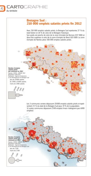 du territoire

Bretagne Sud :
210 000 emplois salariés privés fin 2012
Avec 210 000 emplois salariés privés, la Bretagne Sud représente 27 % du
total breton et 18 % de celui de la Bretagne historique.
Son poids est proche de celui de la zone d’emploi de Rennes (227 000) et
deux fois supérieur à celui de la zone d’emploi de Brest (103 000). La zone
d’emploi de Nantes pèse 308 000 emplois salariés privés.

Nombre d’emplois
salariés privés
par commune en 2012
Sources : ACOSS - URSSAF 2012
BD GEOFLA ®IGN 2013
Réalisation : Agences d'urbanisme
et de développement de Bretagne Sud

50
00
1 00
0

100

20

000
000

plus de 20 000 salariés
de 2 000 à 20 000 salariés
moins de 2 000 salariés

Les 3 communes centres dépassent 20000 emplois salariés privés et représentent 35 % du total de la Bretagne Sud pour 19 % de la population.
11 autres communes dépassent 2500 emplois (mais n’atteignent pas 6000
emplois).

Nombre d’emplois
salariés privés par
commune en 2012
Sources : ACOSS - URSSAF 2012
BD GEOFLA ®IGN 2013
Réalisation : Agences d'urbanisme
et de développement de Bretagne Sud

500

00
50

000

plus de 2 500
moins de 2 500

25

24

CARTOGRAPHIE

 
