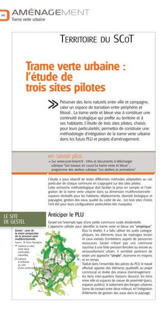 8

AMÉNAGEMENT
Trame verte urbaine

TERRITOIRE

DU

SCOT

Trame verte urbaine :
l'étude de
trois sites pilotes
Préserver des liens naturels entre ville et campagne,
créer un espace de transition entre périphérie et
littoral... La trame verte et bleue vise à constituer une
continuité écologique qui profite au territoire et à
ses habitants. L'étude de trois sites pilotes, choisis
pour leurs particularités, permettra de construire une
méthodologie d'intégration de la trame verte urbaine
dans les futurs PLU et projets d'aménagement.

en savoir plus
Sur www.scot-lorient.fr : infos et documents à télécharger
rubrique "Les travaux en cours/La trame verte et bleue" ;
programme des ateliers rubrique "Les ateliers et animations".
L’étude a pour objectif de tester différentes méthodes adaptables au cas
particulier de chaque commune en s’appuyant sur des sites pilotes.
Cette recherche méthodologique doit faciliter la prise en compte et l’intégration de la trame verte urbaine dans sa dimension multifonctionnelle :
espaces récréatifs pour les habitants, déplacements, diversité biologique et
paysagère, gestion des eaux, qualité du cadre de vie... Les trois sites choisis
l'ont été pour leurs configurations particulières très marquées.

LE SITE
DE GESTEL
Gestel : carte de
la vision prospective
de la structure verte
multifonctionnelle
Source : M. Gross Paysagiste

Liaisons à créer
entre deux
continuités
naturelles
Liaisons
à renforcer
au sein
d’une continuité

Anticiper le PLU
Gestel est l'exemple type d'une petite commune rurale résidentielle.
L'approche utilisée pour identifier la trame verte et bleue est "empirique".
Pour la révéler, il a fallu utiliser les outils cartographiques, les éléments issus de repérages terrain
et ceux extraits d’entretiens auprès de personnes
ressources. Gestel n’étant pas une commune
soumise à une forte pression foncière ou encore au
renouvellement urbain, il semblait pertinent de
tester une approche “simple”, économe en moyens
et en temps.
Traduit dans l’ensemble des pièces du PLU, le travail
effectué apporte des éléments qualitatifs au projet
communal et révèle des enjeux d’aménagement :
les liens inter-quartiers (liaisons douces), les liens
entre ville et espaces de nature de proximité (parcs,
espaces publics), le traitement des franges urbaines
(zone de contact entre deux milieux), et l’intégration
d’éléments de gestion des eaux dans le paysage.

 