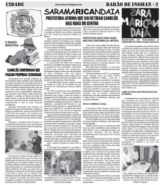 CIDADE BARÃO DE INOHAN - 3www.obarao.blogspot.com
SARAMARICANDAIA
O BARÃO
INVESTIGA
takes mostrando a grande desordem urbana que
hoje tomou conta das ruas Ribeiro de Almeida,
praça Conselheiro Macedo Soares e Rua
Senador Macedo Soares.
PREFEITURA PEDE PARA FAZER
MAS NÃO DISPONIBILIZA UM REAL
Criado pelo então prefeito Ricardo Queiroz,
o espaço para a criação do Mercado Popular de
Maricá (ao lado da Padaria Vai Vem), foi motivo
depromessasdoatualprefeitoaindanaseleições
de 2008, quando prometeu tirar os camelôs das
ruas, dando-lhes um local digno de trabalho, com
cobertura,barracaspadronizadas,uniformizados,
cadastrados e identificados com crachás,
banheiros públicos no mercado popular e uma
pequena praça de alimentação.
Mas nada disso aconteceu e o local ficou
quaseabandonadocommatériasdenúnciasfeitas
pelo Barão de Inohan.
Vieram as eleições de 2012 e as promessas
foram refeitas, mas até agora NADA,
ABSOLUTAMENTE NADA, a não ser, a
solicitação para que os camelôs alí instalados
fizessem a partir de uma planta da própria
prefeitura, a padronização das barracas com
colocação de telhas de alumínio, mas tudo por
conta dos camelôs e sem que a prefeitura
disponibilizassesequerumrealparaajudarestes
camelôs, que se sentem, duplamente
prejudicados,poisestãogastandosuaseconomias
e estão longe do movimento, sofrendo uma
concorrência desleal.
FIM DO COMÉRCIO ILEGAL
O secretário Allan Novaes disse que a
prefeituraestaráembrevecriandodepósitospara
poderrecolherestesmateriasapreendidoseesta
apreensão será feito com fiscais da postura,
GuardasMunicipaisecomauxíliodaPolíciaMilitar.
Garantiutambémquecdsedvdspiratasestão
com dias contados em Maricá e não serão mais
comercializados.
Também informou que os camelôs que estão
nas ruas serão cadastrados pela secretaria de
Ação Social e que os interessados terão que
comprovar residência fixa em Maricá,
provavelmente com uma conta de luz no nome
do interessado.
Comerciantespresentesàreunião,quiseram
saber sobre quando os camelôs serão retirados
das ruas ou se serão oficiliazados nas mesmas,
visto que a prefeitura pintou locais para estes
ficarem nas calçadas do centro.
Informouosecretárioqueissoseráuma ação
transitória, até o momento em que todos serão
transferidosparaomercadopopularouparaoutro
local que precise ser criado para este
ordenamento, mas não conseguiu informar
quando isso acontecerá. Para poder trazer
informações mais precisas o próprio secretário
sugeriu uma nova reunião para 30 dias à frente,
que então deverá acontecer ou no dia 7 ou no
dia 14 de maio no mesmo local às 19 horas, com
apresençadeoutrassecretáriosenvolvidosneste
ordenamento urbano.
Várias perguntas foram feitas ao secretário
quesemostroumuitobemintencionado,epronto
a resolver e solucionar os problemas ali
apresentados.
CAMELÔS CONFIRMAM QUE
PAGAMPROPINASSEMANAIS
PREFEITURAAFIRMAQUEVAIRETIRARCAMELÔS
DAS RUAS DO CENTRO
Aconteceu na noite da quarta feira 09 de abril
naACEIM -Associação Comercial, Empresarial
e Industrial de Maricá, uma reunião convocada
pelo CDL (Clube dos Diretores Lojistas) de
Maricá.
Essareuniãosurgiudanecessidadedasduas
entidades saberem da prefeitura que medidas
estariamsendotomadasembenefíciodoscamelôs
já que os mesmo proliferam como erva daninha
nas ruas centrais de Maricá.
A presidente da CDL Marisete Cardoso há
cercadeduassemanasentrouemcontatocoma
redação do jornal Barão de Inohan e pediu que
fosse feita uma matéria sobre espaços que
estariam sendo pintados nas calçadas, o que
parecia a legalização da ilegalidade.
O jornal Barão de Inohan fez a matéria
denúnciaeojornalistaPerySalgadosolicitouque
a presidente do CDL marcasse o mais breve
possível uma reunião com associados,
empresárioselojistas(mesmoquenãoassociados
às duas entidades) para que algum
representanteda prefeitura viesse explicar o que
estariaacontecendo.Paratalfoiconvidadoonovo
secretário de Urbanismo -Allan Novaes.
O secretário Allan Novaes chegou ao local
da reunião às 18:30h em companhia do sub
secretário de Ordenamento Urbano Stefan
Gomes.
Às 19:25 a reunião teve início apresentada
pela diretora da CDL - nossa querida Fininha -
chamando para compor a mesa de trabalho o
presidente do CDLAdelio Silva, o vice presidente
do CDL Luiz Henrique Marins (representando a
presidentedaentidadequeestavaemviagemde
negócios), o secretário Allan Novaes e o sub
secretário Stefan Gomes e o vereador Marcello
Vianna que também foi convidado pelo jornal
Barão de Inohan, único veículo da imprensa
maricaense presente durante toda a reunião.
Apósasdevidasapresentações,opresidente
daACEIMpediuexplicaçõessobreasaltastaxas
e os aumentos abusivos do IPTU e da liberação
dealvarásqueestãodemorandoemmédiaDOIS
anos para serem expedidos e que teve o prazo
do alvará provisório diminuído de 180 para 90
dias e sua taxa aumentada para cerca de R$
800,00, fazendo com que comerciantes paguem
valoresastronômicosparaalegalizaçãodosseus
comércios, solicitando que o secretário de
urbanismo se comprometesse para a próxima
reunião trazer algum representante da secretaria
de fazenda, responsável por essas questões.
Mas o assunto principal da noite eram os
camelôs.
O jornalista Pery Salgado foi convidado a
apresentar os filmes feitos com camelôs e outros
Conversando com camelôs instalados em
várioslocaisdocentrodeMaricá,ficouconfirmada
que estes que estão nas ruas pagam propinas a
servidorespúblicoseosvaloresmudamcomose
fosseumatabela:produtosilegais(semnota,tais
como cds e dvds piratas) pagam muito mais
propinas do que os supostamente legalizados,
que possuem notas fiscais. Estas denúncias
chegaram a redação do Barão de Inohan há
alguns meses, e o sub secretário Stefan Gomes
disse que a secretaria já tem conhecimento da
irregularidade e que já está tomando
providências.
Segundo informações dos camelôs, as
propinas são pagas semanalmente e sempre as
quintas ou sextas feiras, variando entre R$ 30,00
e R$ 50,00 por barraca. Os camelôs que
comercializamcdsedvdspirataschegamapagar
R$ 150,00 a R$ 200,00 por semana para vários
setores.
Segundo o secretário Allan Novaes e o
vereador Marcello Vianna, isso é caso de polícia
eumprocessoadministrativopodeserinstaurado
para averiguar tais denúncias.
Terminando a reunião foi dada a palavra ao
vereador Marcello Vianna que em breve mas
sólidas palavras disse que todos precisam estar
alí brigando por uma política pública e não por
políticaspartidárias,afinalosgovernospassame
o que todos querem é o crescimento ordenado e
sólido de Maricá. Ele disse que sentiu bem as
indignaçõeseanseiosdoscomerciantesdaregião
e que será o porta voz na Câmara dos
Vereadoresdasdemandasdestescomerciantes,
sem esquecer de resolver da melhor forma a
situação dos camelôs e vendedores ambulantes,
acabando com todas as irregularidades.
Os camelos serão retirados das ruas e
remanejados para um local apropriado. Na foto
pedestre precisa andar pela rua pois o camelô
está em local indevido
SECRETARIA DE SEGURANÇA E
URBANISMO RETIRAM ILEGAIS DAS RUAS
Namanhãdaquartafeira16deabrilfoiiniciada
a retirada dos camelôs que vendem mercadorias
ilegais, tais como cds e dvds, óculos “de grau” e
sem proteção contra raios UV e celulares de
origem duvidosa. Segundo o secretário Allan
Novaes (urbanismo), “Maricá não verá mais este
tipo de comércio e mercadoria nas nossas ruas.
Não estamos indo para o confronto, houve prévio
aviso, afinal supomos que não estamos tratando
com bandidos e sim com chefes de família que
precisam sobreviver, mas se tentarem retornar
sofrerão penalidades e os produtos irão para o
depósitopúblicomunicipalcriadopelasecretaria”.
Jáosub-secretáriodesegurançaLuizAlberto
presente na operação, afirmou que tudo ocorreu
na maior tranquilidade, mas que todos entendam
equefiquebemclaro,“NÃOIREMOSTOLERAR
MAIS ESTE TIPO DE COMÉRCIO EM MARICÁ.
A operação começou hoje e acontecerá todos os
dias”,finalizouLuiz.
CAMELÔS TERÃO QUE PROVAR QUE SÃO
DE MARICÁ
Ocadastramentoourecadastramentoseráfeito
pela secretaria de Ação Social, onde os
interessados terão que provar ter renda inferior a
dois salários mínimos e serem moradores de
Maricáhápelotrêsanossegundoosubsecretário
de ordenamento urbano Stefan Gomes. “A
comprovação será feita através de conta de luz
por exemplo no nome do interessado ou na pior
das hipóteses, no nome dos seus pais. Irmão ou
outro parente não valerá!” informou o secretário.
Em reunião marcada para a manhã da terça
feiradia15/04comapresençadosecretárioAllan
Novaes, Stefan Gomes do Vereador Aldair de
LindaedojornalistaPerySalgado,foramdiscutidas
novas ações e os novos locais onde serão
realocadososcamelôsapósocadastramentoea
chegada das barracas padronizadas. Todos
ficarão ou no Mercado Popular ou no entorno do
mesmo em local a ser criado pela secretaria.
Convidadas a participar da reunião, as
advogadas da ACEIM e da CDL não
compareceram.
Ficou definido na reunião (e por sugestão do
jornalista Pery Salgado) que os camelôs serão
todos alocados no Mercado Popular ou no seu
entorno e as ruas do centro ficarão livres do
comércio irregular.
 