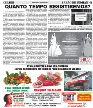 CIDADE BARÃO DE INOHAN - 5www.obarao.blogspot.com
VENHA CONHECER A NOVA LOJA SUPERMIX
Estrada da Cachoeira, em frente ao Posto de Saúde de São José
VENHAM ECONOMIZAR NA TERÇA E
QUARTA VERDE DO SUPERMIX TODA QUINTA É DIA DA CARNE
Visite o novo SUPERMIX SÃO JOSÉ DO IMBASSAÍ
Rua Valdelino Ferreira nº 4 (antiga Estrada da Cachoeira)
EM FRENTE AO POSTO DE SAÚDE DE SÃO JOSÉ
Aberto de 2º a sábado até às 22 horas
Domingo e Feriados até às 14 horas
SUPERMIX loja 1 - Rod. Amaral Peixoto km 22,5
ANEXOAO POSTO SHELLMARINE
Fotografias e Filmagens
99184-5871 / 3731-1767
Maricá é o espelho de sua sociedade.Amaioria
dos eleitores não parece sensível aos problemas
que nos afligem. E muito menos dispostos a
encara-los de frente.
A verdade é que temos todos de mudar a
nossa atitude, deixarmos de ser individualistas.
Asociedadeparecemuitoeficienteemapontar
os problemas, mas, na hora em que a solução
dos mesmos afeta uma das insignificantes
ilegalidades que o indivíduo comete, como:
emporcalhamos as cidades, votamos
levianamente, urinamos nas ruas e defecamos
naspraias,fazemosabarulheiraquenosconvém
a qualquer hora do dia e da noite, matamos e
morremos no trânsito, queixamo-nos da falta de
educação alheia sem notarmos a nossa,
compramos droga, soltamos assassinos a torto e
a direito, falsificamos carteiras, atestados e
diplomas, furamos filas e, quase todo o dia, para
realçar esse panorama, assistimos a mais um
espetáculo ignóbil arquitetado e protagonizado
por nossos governantes, ele não se dispõe a
mudar.
Com isso, abre-se o caminho para o
clientelismo e o populismo, por onde entram na
vida pública os líderes de visão estreita.
A orquestra toca enquanto o navio aderna.
Será que se os oficiais do Titanic tivessem
oferecido cestas básicas ou desses CHEQUE
BOLSAALGUMA COISA, já que não possuíam
coletes e botes para todos, mais pessoas teriam
sobrevivido?
Com que direito reclamamos do governo?
Quem não ouviu a máxima “cada povo tem o
governo que merece?” pronunciada em 15 de
agosto de 1811 por Joseph De Maistre, filósofo e
diplomata,críticodaRevoluçãoFrancesa,inimigo
das repúblicas e defensor das monarquias.
Sua intenção era, no fundo, criticar os
eleitores e não os maus governantes.
Nós temos como salvar Maricá, cada um
cumprindo com realismo o seu papel na
sociedade,nãobastaelegermosopolíticoAouB,
o que devemos fazer é nos engajar e agir.
QUANTO TEMPO RESISTIREMOS?
Este texto foi publicado em maio de 2010 no Informativo da ACEIM e por sua atualidade
e atendendo a pedidos, o atual presidente da ACEIM – Adélio Silva o republicou na
circular do mês de abril entregue aos associados e nós do Barão de Inohan a reproduzimos
com algumas inserções.
No dia 14 de abril deste ano o trágico
naufrágio do navio Titanic completa 102 anos.
Este acidente chocante repercute e é
lembrado até os dias de hoje. Dele podemos
retirar importantes lições sobre o comportamento
humano.
Vejo um paralelo muito interessante entre o
municípiodeMaricáeoTitanic,masesperoestar
enganado.
O projeto do navio preocupou-se tanto com
sua beleza e suntuosidade que negligenciou
conceitos básicos de segurança e engenharia
naval. E talvez o projetista estivesse correto e o
queospassageirosdaprimeiraclassedesejassem
fosseissomesmo.Osdemaisnãoligavamparaa
estética, queriam apenas um lugar a bordo.
O banquete da primeira classe não foi
interrompidopeloimpactodacolisãocomoimenso
iceberg. Durante todo o naufrágio imperaram a
hipocrisia, o delírio e a descriminação. Até que,
finalmente, chegou o desespero.
Quem caminha pelas ruas do centro de
Maricá, pode contar quantas lojas e pontos
comerciais encontram-se fechados. É o famoso
PASSO O PONTO. Em outros distritos do nosso
município, acontece o mesmo. A economia de
Maricá não é capaz de gerar expectativas
suficientes para segurar sequer os recém
formandos que buscam melhores condições no
mercadodetrabalho.Maricábateuemumimenso
bloco de gelo, o casco rasgou e está fazendo
água.
Mas o banquete prossegue na primeira
classe, a orquestra executa mais uma valsa, o
baile continua. Nos porões do navio, quem já se
deu conta da situação, está na luta desenfreada
por um dos poucos botes que ainda restam.
Não culpem o capitão do navio. Ele não o
afundou sozinho. Como também não culpem o
governanteAou B. Isto é uma desculpa limitada,
que, por vezes, esconde a verdadeira origem
dos problemas.
Éaomissãodaspessoasdebemquefacilitou
o aumento do espaço para os aproveitadores.
Somente através da participação da
sociedade civil organizada e, sobretudo das
entidades representativas, como a nossaACEIM
entre outras, é que as mudanças necessárias
poderão ser postas em prática.
SegundooprojetistadoTitanic,“nemmesmo
as mãos de Deus seriam capazes de afunda-lo” .
Não se iludam e, sobretudo, não se omitam.
Se não defendermos nossos ideais ninguém o
fará por nós. Só depende de nós.
 